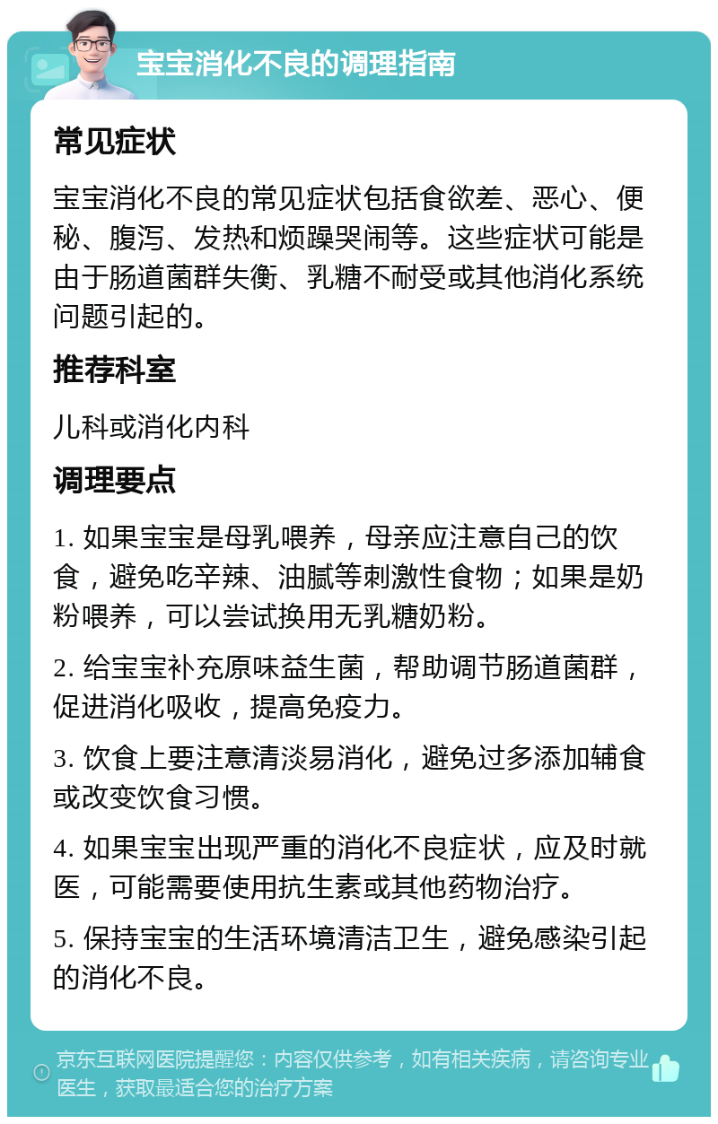 宝宝消化不良的调理指南 常见症状 宝宝消化不良的常见症状包括食欲差、恶心、便秘、腹泻、发热和烦躁哭闹等。这些症状可能是由于肠道菌群失衡、乳糖不耐受或其他消化系统问题引起的。 推荐科室 儿科或消化内科 调理要点 1. 如果宝宝是母乳喂养，母亲应注意自己的饮食，避免吃辛辣、油腻等刺激性食物；如果是奶粉喂养，可以尝试换用无乳糖奶粉。 2. 给宝宝补充原味益生菌，帮助调节肠道菌群，促进消化吸收，提高免疫力。 3. 饮食上要注意清淡易消化，避免过多添加辅食或改变饮食习惯。 4. 如果宝宝出现严重的消化不良症状，应及时就医，可能需要使用抗生素或其他药物治疗。 5. 保持宝宝的生活环境清洁卫生，避免感染引起的消化不良。