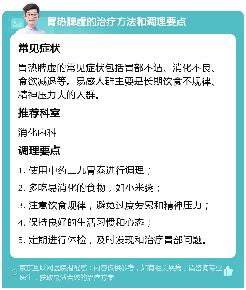 胃热脾虚的治疗方法和调理要点 常见症状 胃热脾虚的常见症状包括胃部不适、消化不良、食欲减退等。易感人群主要是长期饮食不规律、精神压力大的人群。 推荐科室 消化内科 调理要点 1. 使用中药三九胃泰进行调理； 2. 多吃易消化的食物，如小米粥； 3. 注意饮食规律，避免过度劳累和精神压力； 4. 保持良好的生活习惯和心态； 5. 定期进行体检，及时发现和治疗胃部问题。