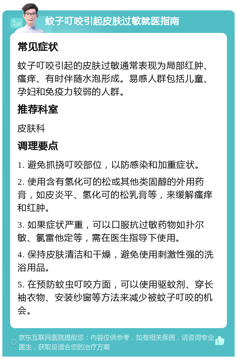 蚊子叮咬引起皮肤过敏就医指南 常见症状 蚊子叮咬引起的皮肤过敏通常表现为局部红肿、瘙痒、有时伴随水泡形成。易感人群包括儿童、孕妇和免疫力较弱的人群。 推荐科室 皮肤科 调理要点 1. 避免抓挠叮咬部位，以防感染和加重症状。 2. 使用含有氢化可的松或其他类固醇的外用药膏，如皮炎平、氢化可的松乳膏等，来缓解瘙痒和红肿。 3. 如果症状严重，可以口服抗过敏药物如扑尔敏、氯雷他定等，需在医生指导下使用。 4. 保持皮肤清洁和干燥，避免使用刺激性强的洗浴用品。 5. 在预防蚊虫叮咬方面，可以使用驱蚊剂、穿长袖衣物、安装纱窗等方法来减少被蚊子叮咬的机会。