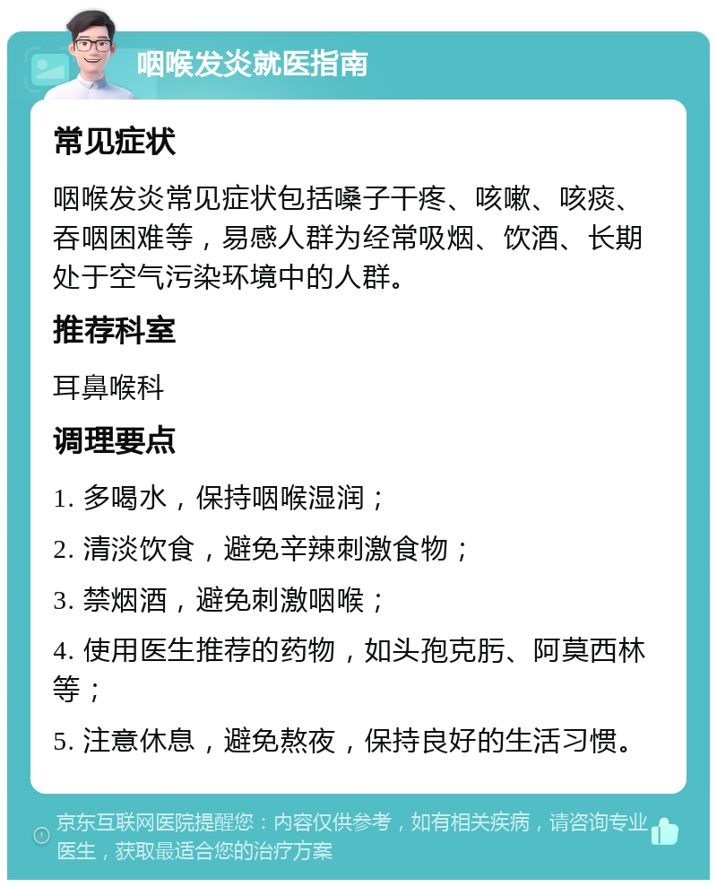 咽喉发炎就医指南 常见症状 咽喉发炎常见症状包括嗓子干疼、咳嗽、咳痰、吞咽困难等，易感人群为经常吸烟、饮酒、长期处于空气污染环境中的人群。 推荐科室 耳鼻喉科 调理要点 1. 多喝水，保持咽喉湿润； 2. 清淡饮食，避免辛辣刺激食物； 3. 禁烟酒，避免刺激咽喉； 4. 使用医生推荐的药物，如头孢克肟、阿莫西林等； 5. 注意休息，避免熬夜，保持良好的生活习惯。