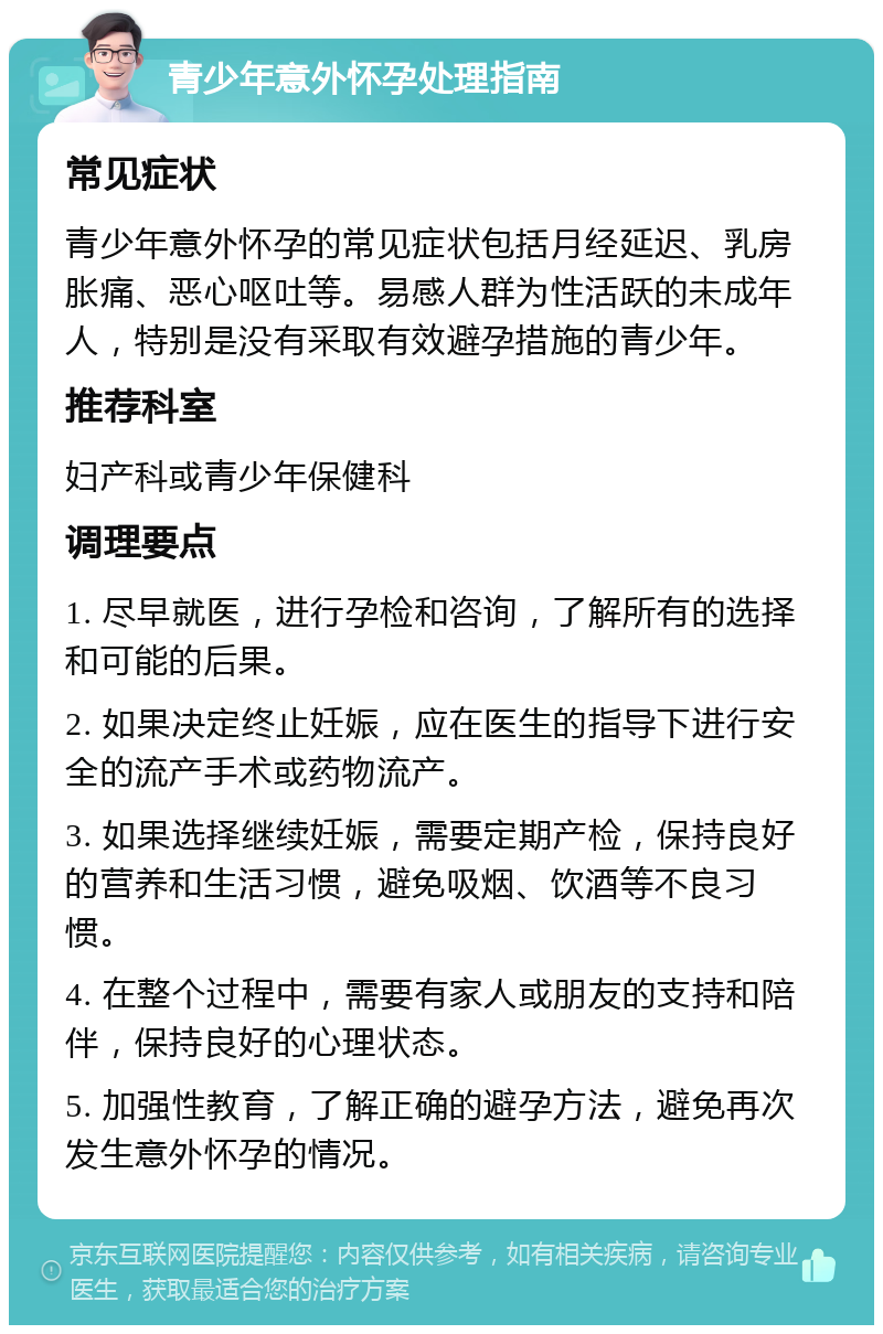 青少年意外怀孕处理指南 常见症状 青少年意外怀孕的常见症状包括月经延迟、乳房胀痛、恶心呕吐等。易感人群为性活跃的未成年人，特别是没有采取有效避孕措施的青少年。 推荐科室 妇产科或青少年保健科 调理要点 1. 尽早就医，进行孕检和咨询，了解所有的选择和可能的后果。 2. 如果决定终止妊娠，应在医生的指导下进行安全的流产手术或药物流产。 3. 如果选择继续妊娠，需要定期产检，保持良好的营养和生活习惯，避免吸烟、饮酒等不良习惯。 4. 在整个过程中，需要有家人或朋友的支持和陪伴，保持良好的心理状态。 5. 加强性教育，了解正确的避孕方法，避免再次发生意外怀孕的情况。