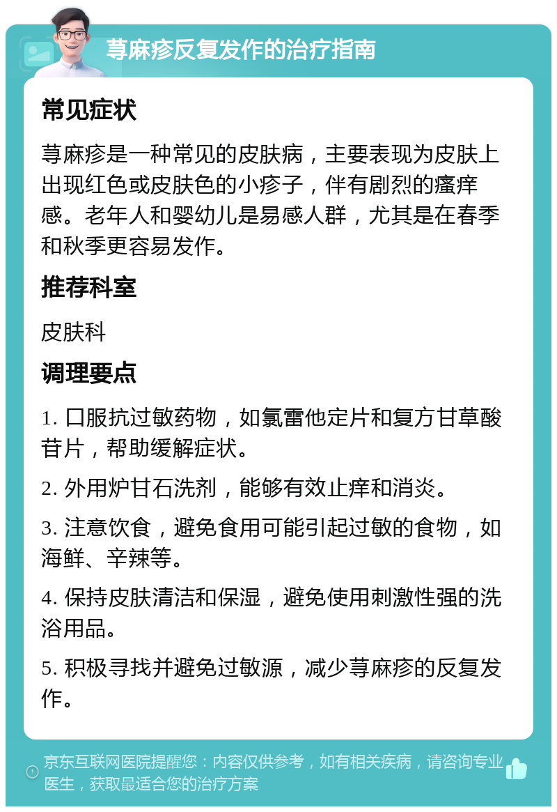 荨麻疹反复发作的治疗指南 常见症状 荨麻疹是一种常见的皮肤病，主要表现为皮肤上出现红色或皮肤色的小疹子，伴有剧烈的瘙痒感。老年人和婴幼儿是易感人群，尤其是在春季和秋季更容易发作。 推荐科室 皮肤科 调理要点 1. 口服抗过敏药物，如氯雷他定片和复方甘草酸苷片，帮助缓解症状。 2. 外用炉甘石洗剂，能够有效止痒和消炎。 3. 注意饮食，避免食用可能引起过敏的食物，如海鲜、辛辣等。 4. 保持皮肤清洁和保湿，避免使用刺激性强的洗浴用品。 5. 积极寻找并避免过敏源，减少荨麻疹的反复发作。