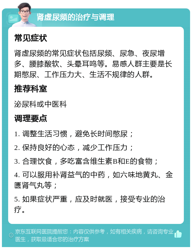 肾虚尿频的治疗与调理 常见症状 肾虚尿频的常见症状包括尿频、尿急、夜尿增多、腰膝酸软、头晕耳鸣等。易感人群主要是长期憋尿、工作压力大、生活不规律的人群。 推荐科室 泌尿科或中医科 调理要点 1. 调整生活习惯，避免长时间憋尿； 2. 保持良好的心态，减少工作压力； 3. 合理饮食，多吃富含维生素B和E的食物； 4. 可以服用补肾益气的中药，如六味地黄丸、金匮肾气丸等； 5. 如果症状严重，应及时就医，接受专业的治疗。