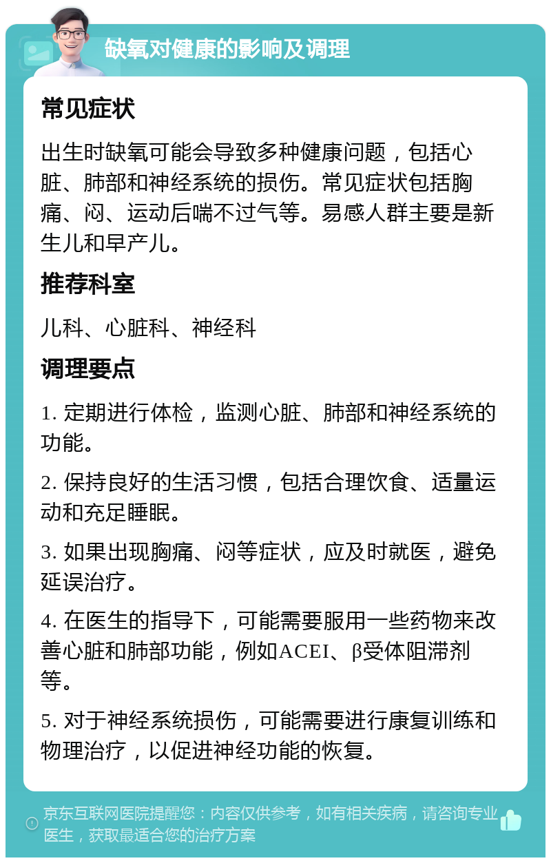 缺氧对健康的影响及调理 常见症状 出生时缺氧可能会导致多种健康问题，包括心脏、肺部和神经系统的损伤。常见症状包括胸痛、闷、运动后喘不过气等。易感人群主要是新生儿和早产儿。 推荐科室 儿科、心脏科、神经科 调理要点 1. 定期进行体检，监测心脏、肺部和神经系统的功能。 2. 保持良好的生活习惯，包括合理饮食、适量运动和充足睡眠。 3. 如果出现胸痛、闷等症状，应及时就医，避免延误治疗。 4. 在医生的指导下，可能需要服用一些药物来改善心脏和肺部功能，例如ACEI、β受体阻滞剂等。 5. 对于神经系统损伤，可能需要进行康复训练和物理治疗，以促进神经功能的恢复。