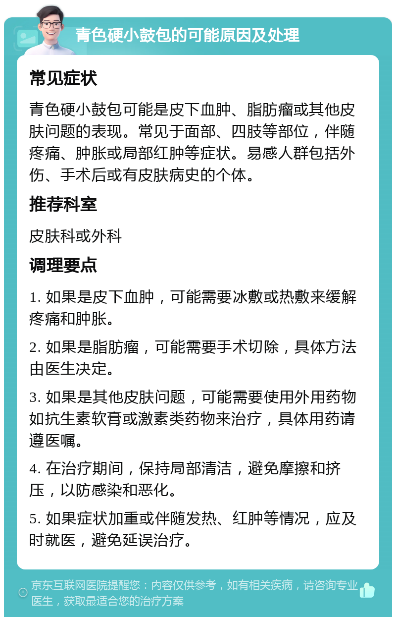 青色硬小鼓包的可能原因及处理 常见症状 青色硬小鼓包可能是皮下血肿、脂肪瘤或其他皮肤问题的表现。常见于面部、四肢等部位，伴随疼痛、肿胀或局部红肿等症状。易感人群包括外伤、手术后或有皮肤病史的个体。 推荐科室 皮肤科或外科 调理要点 1. 如果是皮下血肿，可能需要冰敷或热敷来缓解疼痛和肿胀。 2. 如果是脂肪瘤，可能需要手术切除，具体方法由医生决定。 3. 如果是其他皮肤问题，可能需要使用外用药物如抗生素软膏或激素类药物来治疗，具体用药请遵医嘱。 4. 在治疗期间，保持局部清洁，避免摩擦和挤压，以防感染和恶化。 5. 如果症状加重或伴随发热、红肿等情况，应及时就医，避免延误治疗。