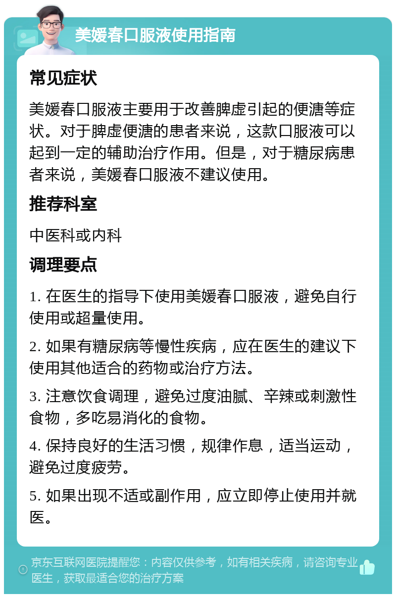 美媛春口服液使用指南 常见症状 美媛春口服液主要用于改善脾虚引起的便溏等症状。对于脾虚便溏的患者来说，这款口服液可以起到一定的辅助治疗作用。但是，对于糖尿病患者来说，美媛春口服液不建议使用。 推荐科室 中医科或内科 调理要点 1. 在医生的指导下使用美媛春口服液，避免自行使用或超量使用。 2. 如果有糖尿病等慢性疾病，应在医生的建议下使用其他适合的药物或治疗方法。 3. 注意饮食调理，避免过度油腻、辛辣或刺激性食物，多吃易消化的食物。 4. 保持良好的生活习惯，规律作息，适当运动，避免过度疲劳。 5. 如果出现不适或副作用，应立即停止使用并就医。