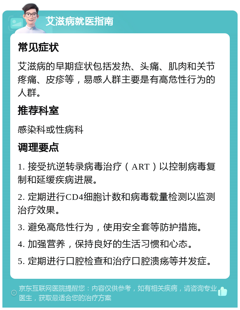 艾滋病就医指南 常见症状 艾滋病的早期症状包括发热、头痛、肌肉和关节疼痛、皮疹等，易感人群主要是有高危性行为的人群。 推荐科室 感染科或性病科 调理要点 1. 接受抗逆转录病毒治疗（ART）以控制病毒复制和延缓疾病进展。 2. 定期进行CD4细胞计数和病毒载量检测以监测治疗效果。 3. 避免高危性行为，使用安全套等防护措施。 4. 加强营养，保持良好的生活习惯和心态。 5. 定期进行口腔检查和治疗口腔溃疡等并发症。