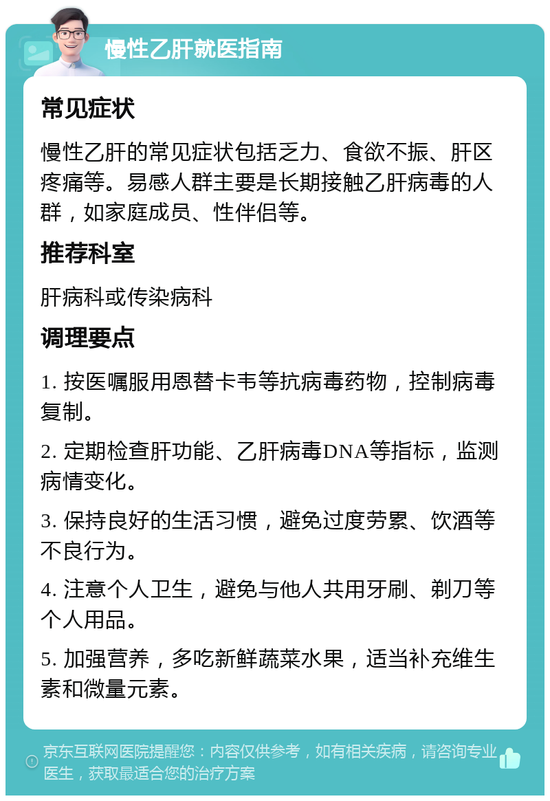 慢性乙肝就医指南 常见症状 慢性乙肝的常见症状包括乏力、食欲不振、肝区疼痛等。易感人群主要是长期接触乙肝病毒的人群，如家庭成员、性伴侣等。 推荐科室 肝病科或传染病科 调理要点 1. 按医嘱服用恩替卡韦等抗病毒药物，控制病毒复制。 2. 定期检查肝功能、乙肝病毒DNA等指标，监测病情变化。 3. 保持良好的生活习惯，避免过度劳累、饮酒等不良行为。 4. 注意个人卫生，避免与他人共用牙刷、剃刀等个人用品。 5. 加强营养，多吃新鲜蔬菜水果，适当补充维生素和微量元素。