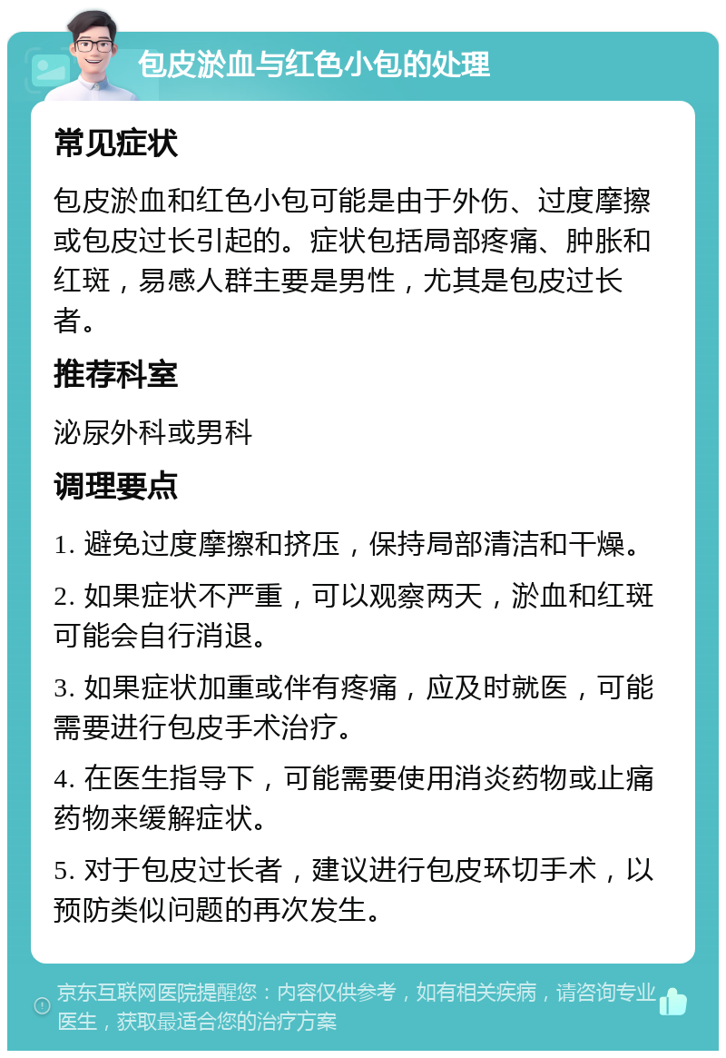 包皮淤血与红色小包的处理 常见症状 包皮淤血和红色小包可能是由于外伤、过度摩擦或包皮过长引起的。症状包括局部疼痛、肿胀和红斑，易感人群主要是男性，尤其是包皮过长者。 推荐科室 泌尿外科或男科 调理要点 1. 避免过度摩擦和挤压，保持局部清洁和干燥。 2. 如果症状不严重，可以观察两天，淤血和红斑可能会自行消退。 3. 如果症状加重或伴有疼痛，应及时就医，可能需要进行包皮手术治疗。 4. 在医生指导下，可能需要使用消炎药物或止痛药物来缓解症状。 5. 对于包皮过长者，建议进行包皮环切手术，以预防类似问题的再次发生。