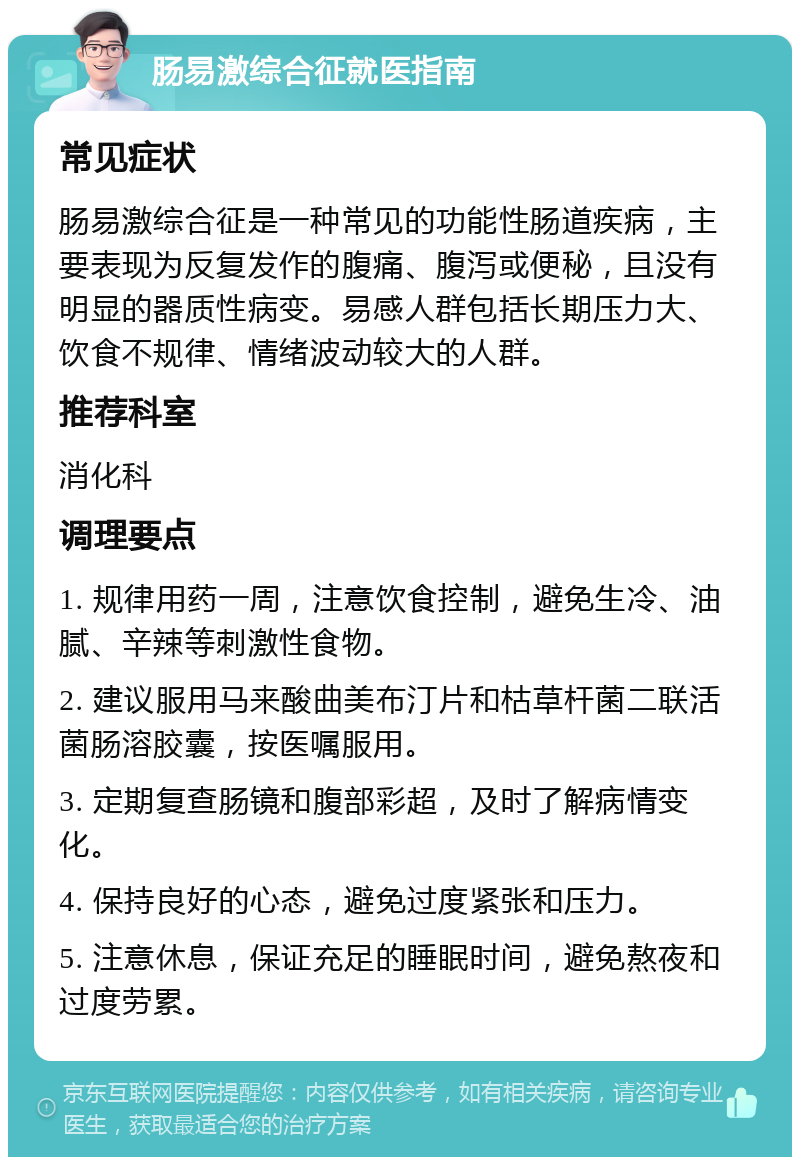 肠易激综合征就医指南 常见症状 肠易激综合征是一种常见的功能性肠道疾病，主要表现为反复发作的腹痛、腹泻或便秘，且没有明显的器质性病变。易感人群包括长期压力大、饮食不规律、情绪波动较大的人群。 推荐科室 消化科 调理要点 1. 规律用药一周，注意饮食控制，避免生冷、油腻、辛辣等刺激性食物。 2. 建议服用马来酸曲美布汀片和枯草杆菌二联活菌肠溶胶囊，按医嘱服用。 3. 定期复查肠镜和腹部彩超，及时了解病情变化。 4. 保持良好的心态，避免过度紧张和压力。 5. 注意休息，保证充足的睡眠时间，避免熬夜和过度劳累。