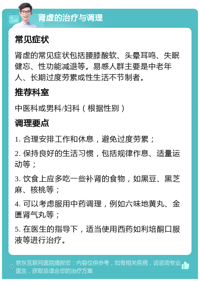 肾虚的治疗与调理 常见症状 肾虚的常见症状包括腰膝酸软、头晕耳鸣、失眠健忘、性功能减退等。易感人群主要是中老年人、长期过度劳累或性生活不节制者。 推荐科室 中医科或男科/妇科（根据性别） 调理要点 1. 合理安排工作和休息，避免过度劳累； 2. 保持良好的生活习惯，包括规律作息、适量运动等； 3. 饮食上应多吃一些补肾的食物，如黑豆、黑芝麻、核桃等； 4. 可以考虑服用中药调理，例如六味地黄丸、金匮肾气丸等； 5. 在医生的指导下，适当使用西药如利培酮口服液等进行治疗。