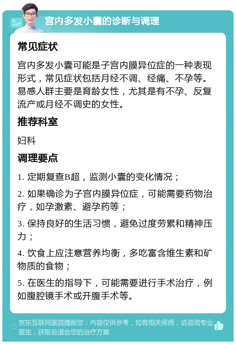 宫内多发小囊的诊断与调理 常见症状 宫内多发小囊可能是子宫内膜异位症的一种表现形式，常见症状包括月经不调、经痛、不孕等。易感人群主要是育龄女性，尤其是有不孕、反复流产或月经不调史的女性。 推荐科室 妇科 调理要点 1. 定期复查B超，监测小囊的变化情况； 2. 如果确诊为子宫内膜异位症，可能需要药物治疗，如孕激素、避孕药等； 3. 保持良好的生活习惯，避免过度劳累和精神压力； 4. 饮食上应注意营养均衡，多吃富含维生素和矿物质的食物； 5. 在医生的指导下，可能需要进行手术治疗，例如腹腔镜手术或开腹手术等。