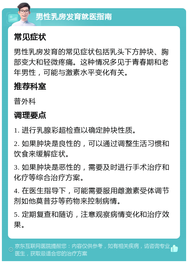 男性乳房发育就医指南 常见症状 男性乳房发育的常见症状包括乳头下方肿块、胸部变大和轻微疼痛。这种情况多见于青春期和老年男性，可能与激素水平变化有关。 推荐科室 普外科 调理要点 1. 进行乳腺彩超检查以确定肿块性质。 2. 如果肿块是良性的，可以通过调整生活习惯和饮食来缓解症状。 3. 如果肿块是恶性的，需要及时进行手术治疗和化疗等综合治疗方案。 4. 在医生指导下，可能需要服用雌激素受体调节剂如他莫昔芬等药物来控制病情。 5. 定期复查和随访，注意观察病情变化和治疗效果。