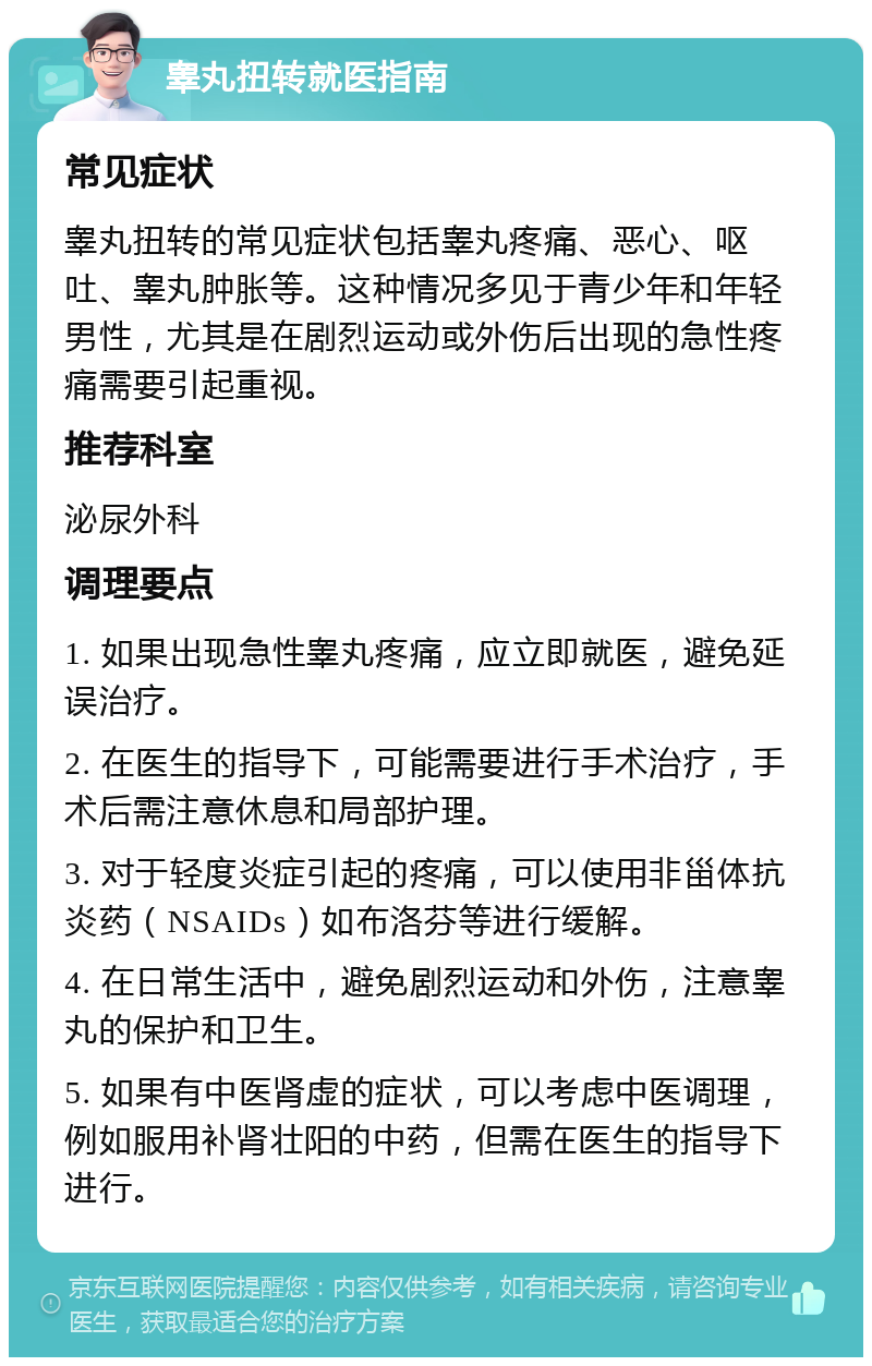 睾丸扭转就医指南 常见症状 睾丸扭转的常见症状包括睾丸疼痛、恶心、呕吐、睾丸肿胀等。这种情况多见于青少年和年轻男性，尤其是在剧烈运动或外伤后出现的急性疼痛需要引起重视。 推荐科室 泌尿外科 调理要点 1. 如果出现急性睾丸疼痛，应立即就医，避免延误治疗。 2. 在医生的指导下，可能需要进行手术治疗，手术后需注意休息和局部护理。 3. 对于轻度炎症引起的疼痛，可以使用非甾体抗炎药（NSAIDs）如布洛芬等进行缓解。 4. 在日常生活中，避免剧烈运动和外伤，注意睾丸的保护和卫生。 5. 如果有中医肾虚的症状，可以考虑中医调理，例如服用补肾壮阳的中药，但需在医生的指导下进行。