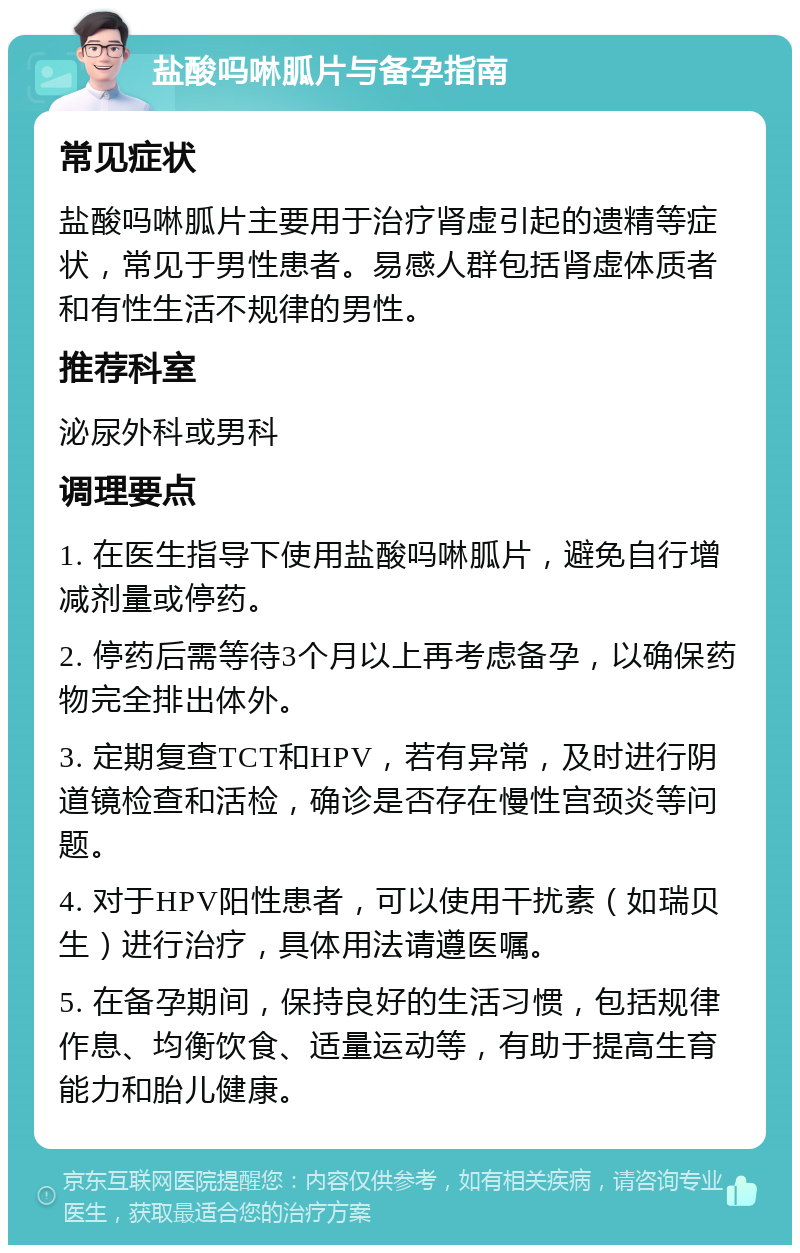 盐酸吗啉胍片与备孕指南 常见症状 盐酸吗啉胍片主要用于治疗肾虚引起的遗精等症状，常见于男性患者。易感人群包括肾虚体质者和有性生活不规律的男性。 推荐科室 泌尿外科或男科 调理要点 1. 在医生指导下使用盐酸吗啉胍片，避免自行增减剂量或停药。 2. 停药后需等待3个月以上再考虑备孕，以确保药物完全排出体外。 3. 定期复查TCT和HPV，若有异常，及时进行阴道镜检查和活检，确诊是否存在慢性宫颈炎等问题。 4. 对于HPV阳性患者，可以使用干扰素（如瑞贝生）进行治疗，具体用法请遵医嘱。 5. 在备孕期间，保持良好的生活习惯，包括规律作息、均衡饮食、适量运动等，有助于提高生育能力和胎儿健康。