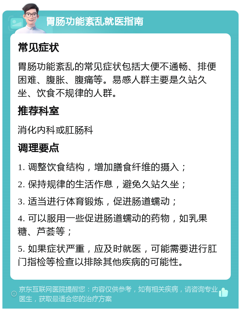 胃肠功能紊乱就医指南 常见症状 胃肠功能紊乱的常见症状包括大便不通畅、排便困难、腹胀、腹痛等。易感人群主要是久站久坐、饮食不规律的人群。 推荐科室 消化内科或肛肠科 调理要点 1. 调整饮食结构，增加膳食纤维的摄入； 2. 保持规律的生活作息，避免久站久坐； 3. 适当进行体育锻炼，促进肠道蠕动； 4. 可以服用一些促进肠道蠕动的药物，如乳果糖、芦荟等； 5. 如果症状严重，应及时就医，可能需要进行肛门指检等检查以排除其他疾病的可能性。