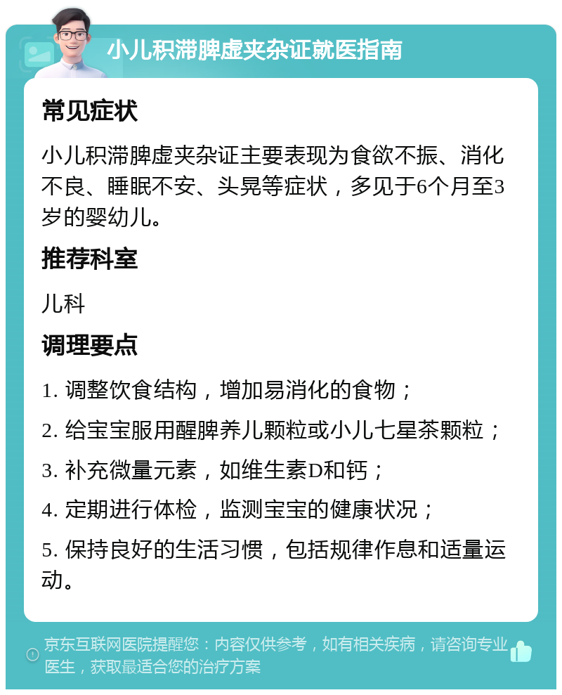 小儿积滞脾虚夹杂证就医指南 常见症状 小儿积滞脾虚夹杂证主要表现为食欲不振、消化不良、睡眠不安、头晃等症状，多见于6个月至3岁的婴幼儿。 推荐科室 儿科 调理要点 1. 调整饮食结构，增加易消化的食物； 2. 给宝宝服用醒脾养儿颗粒或小儿七星茶颗粒； 3. 补充微量元素，如维生素D和钙； 4. 定期进行体检，监测宝宝的健康状况； 5. 保持良好的生活习惯，包括规律作息和适量运动。