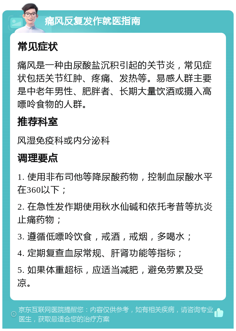 痛风反复发作就医指南 常见症状 痛风是一种由尿酸盐沉积引起的关节炎，常见症状包括关节红肿、疼痛、发热等。易感人群主要是中老年男性、肥胖者、长期大量饮酒或摄入高嘌呤食物的人群。 推荐科室 风湿免疫科或内分泌科 调理要点 1. 使用非布司他等降尿酸药物，控制血尿酸水平在360以下； 2. 在急性发作期使用秋水仙碱和依托考昔等抗炎止痛药物； 3. 遵循低嘌呤饮食，戒酒，戒烟，多喝水； 4. 定期复查血尿常规、肝肾功能等指标； 5. 如果体重超标，应适当减肥，避免劳累及受凉。