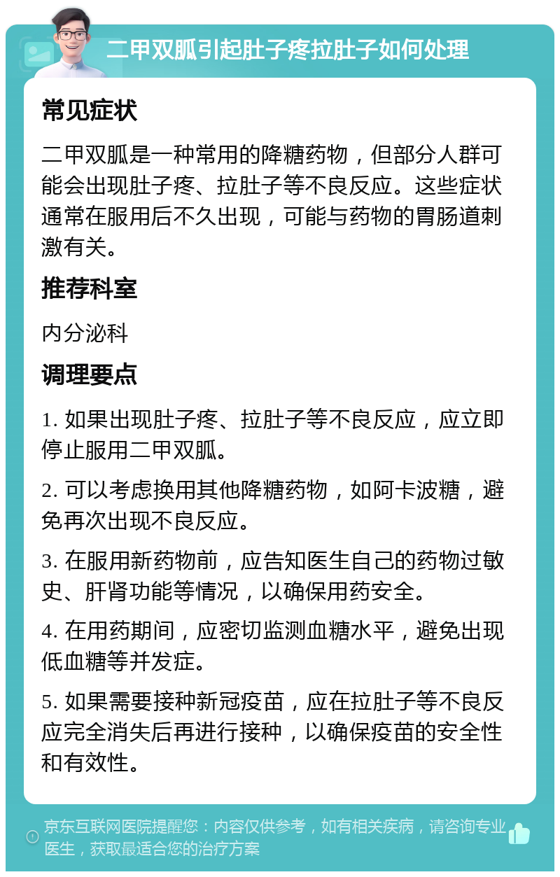 二甲双胍引起肚子疼拉肚子如何处理 常见症状 二甲双胍是一种常用的降糖药物，但部分人群可能会出现肚子疼、拉肚子等不良反应。这些症状通常在服用后不久出现，可能与药物的胃肠道刺激有关。 推荐科室 内分泌科 调理要点 1. 如果出现肚子疼、拉肚子等不良反应，应立即停止服用二甲双胍。 2. 可以考虑换用其他降糖药物，如阿卡波糖，避免再次出现不良反应。 3. 在服用新药物前，应告知医生自己的药物过敏史、肝肾功能等情况，以确保用药安全。 4. 在用药期间，应密切监测血糖水平，避免出现低血糖等并发症。 5. 如果需要接种新冠疫苗，应在拉肚子等不良反应完全消失后再进行接种，以确保疫苗的安全性和有效性。