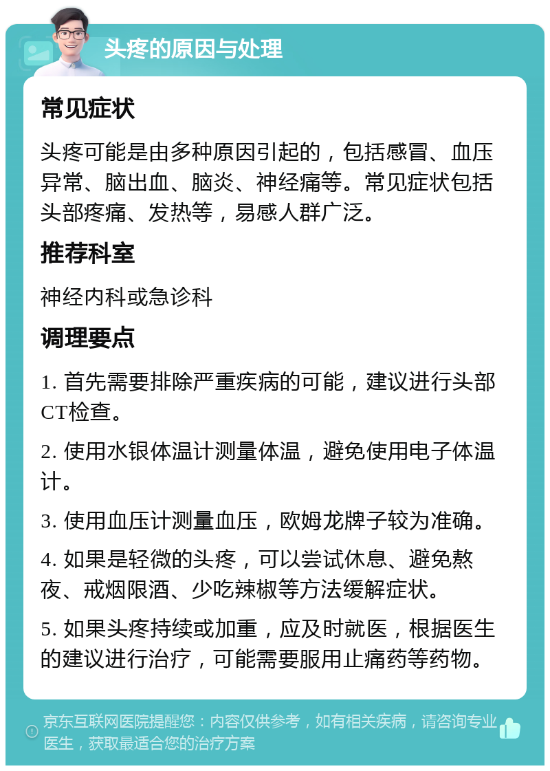 头疼的原因与处理 常见症状 头疼可能是由多种原因引起的，包括感冒、血压异常、脑出血、脑炎、神经痛等。常见症状包括头部疼痛、发热等，易感人群广泛。 推荐科室 神经内科或急诊科 调理要点 1. 首先需要排除严重疾病的可能，建议进行头部CT检查。 2. 使用水银体温计测量体温，避免使用电子体温计。 3. 使用血压计测量血压，欧姆龙牌子较为准确。 4. 如果是轻微的头疼，可以尝试休息、避免熬夜、戒烟限酒、少吃辣椒等方法缓解症状。 5. 如果头疼持续或加重，应及时就医，根据医生的建议进行治疗，可能需要服用止痛药等药物。