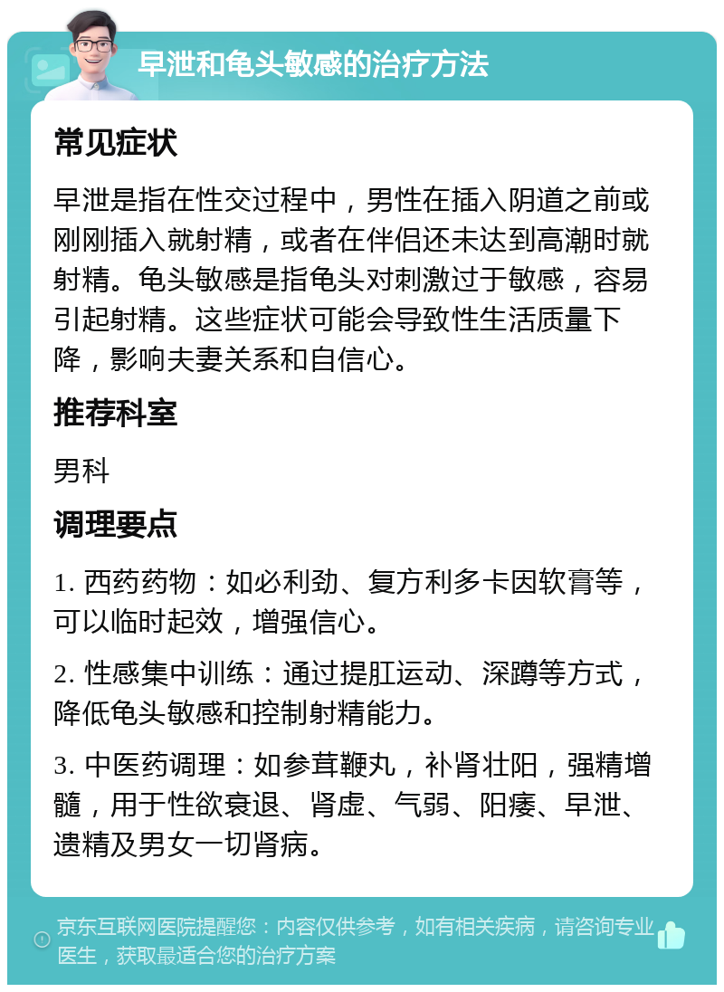 早泄和龟头敏感的治疗方法 常见症状 早泄是指在性交过程中，男性在插入阴道之前或刚刚插入就射精，或者在伴侣还未达到高潮时就射精。龟头敏感是指龟头对刺激过于敏感，容易引起射精。这些症状可能会导致性生活质量下降，影响夫妻关系和自信心。 推荐科室 男科 调理要点 1. 西药药物：如必利劲、复方利多卡因软膏等，可以临时起效，增强信心。 2. 性感集中训练：通过提肛运动、深蹲等方式，降低龟头敏感和控制射精能力。 3. 中医药调理：如参茸鞭丸，补肾壮阳，强精增髓，用于性欲衰退、肾虚、气弱、阳痿、早泄、遗精及男女一切肾病。