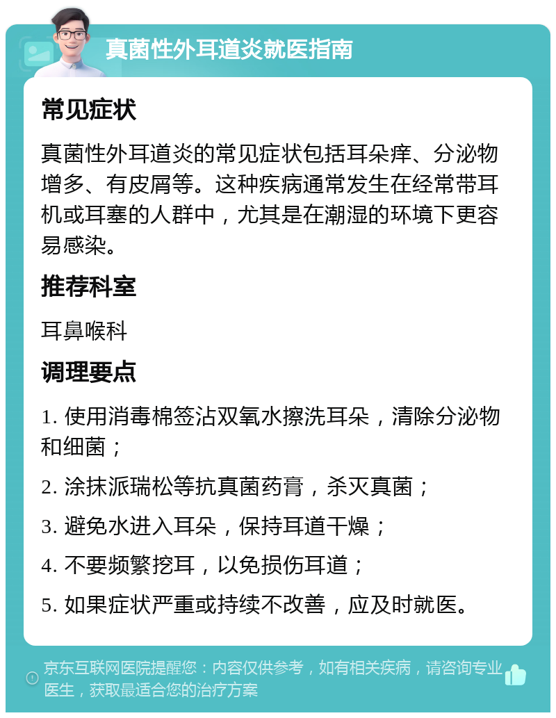 真菌性外耳道炎就医指南 常见症状 真菌性外耳道炎的常见症状包括耳朵痒、分泌物增多、有皮屑等。这种疾病通常发生在经常带耳机或耳塞的人群中，尤其是在潮湿的环境下更容易感染。 推荐科室 耳鼻喉科 调理要点 1. 使用消毒棉签沾双氧水擦洗耳朵，清除分泌物和细菌； 2. 涂抹派瑞松等抗真菌药膏，杀灭真菌； 3. 避免水进入耳朵，保持耳道干燥； 4. 不要频繁挖耳，以免损伤耳道； 5. 如果症状严重或持续不改善，应及时就医。