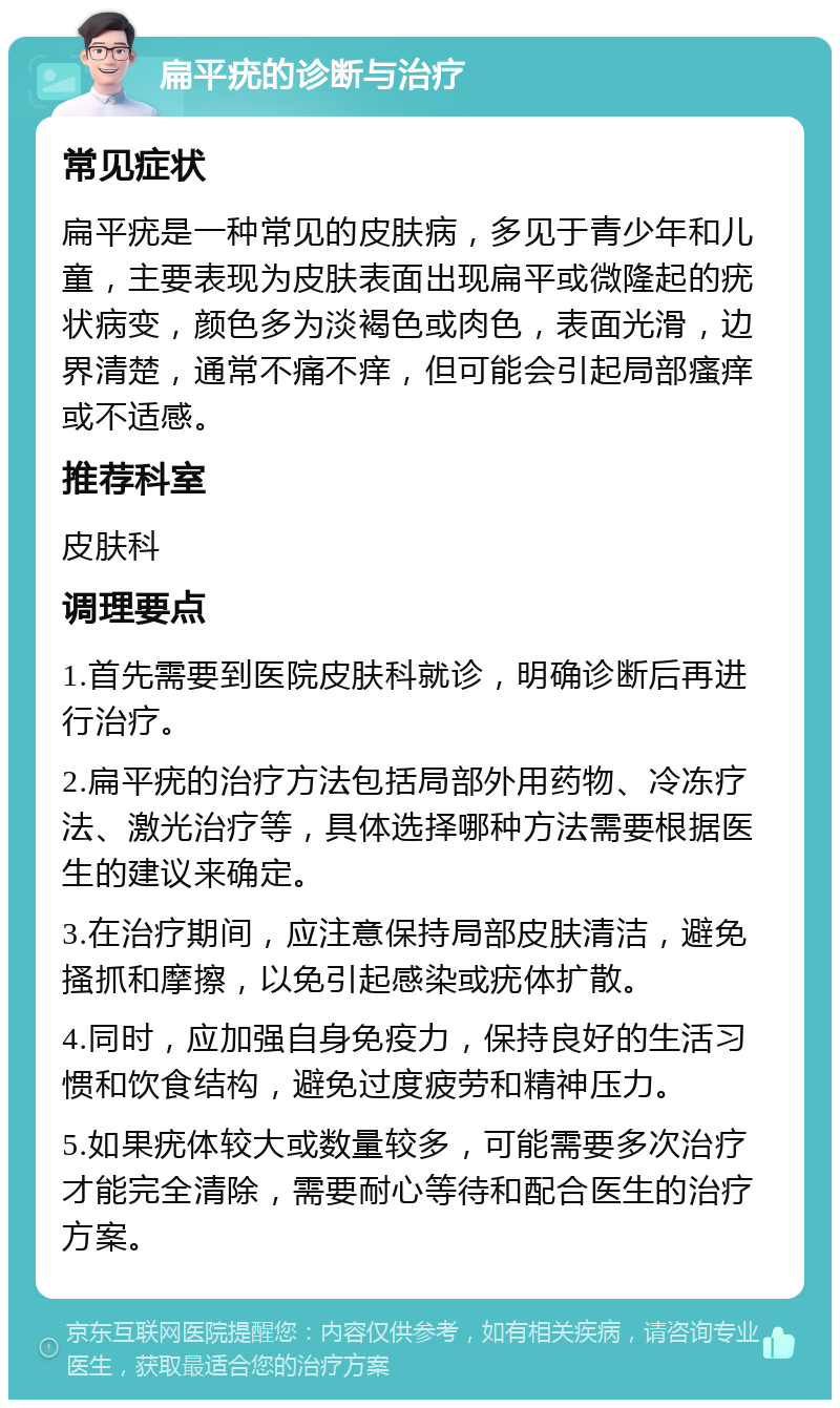 扁平疣的诊断与治疗 常见症状 扁平疣是一种常见的皮肤病，多见于青少年和儿童，主要表现为皮肤表面出现扁平或微隆起的疣状病变，颜色多为淡褐色或肉色，表面光滑，边界清楚，通常不痛不痒，但可能会引起局部瘙痒或不适感。 推荐科室 皮肤科 调理要点 1.首先需要到医院皮肤科就诊，明确诊断后再进行治疗。 2.扁平疣的治疗方法包括局部外用药物、冷冻疗法、激光治疗等，具体选择哪种方法需要根据医生的建议来确定。 3.在治疗期间，应注意保持局部皮肤清洁，避免搔抓和摩擦，以免引起感染或疣体扩散。 4.同时，应加强自身免疫力，保持良好的生活习惯和饮食结构，避免过度疲劳和精神压力。 5.如果疣体较大或数量较多，可能需要多次治疗才能完全清除，需要耐心等待和配合医生的治疗方案。