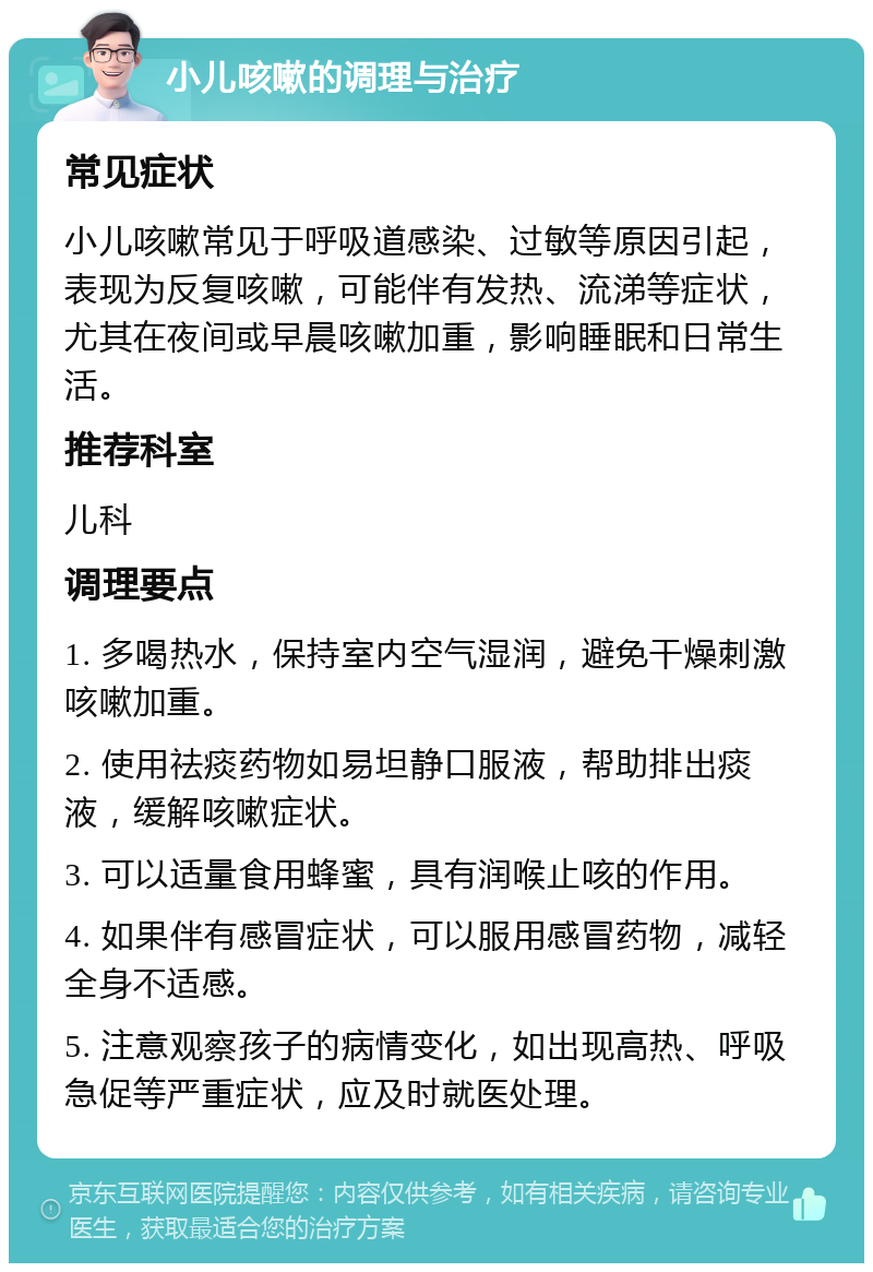 小儿咳嗽的调理与治疗 常见症状 小儿咳嗽常见于呼吸道感染、过敏等原因引起，表现为反复咳嗽，可能伴有发热、流涕等症状，尤其在夜间或早晨咳嗽加重，影响睡眠和日常生活。 推荐科室 儿科 调理要点 1. 多喝热水，保持室内空气湿润，避免干燥刺激咳嗽加重。 2. 使用祛痰药物如易坦静口服液，帮助排出痰液，缓解咳嗽症状。 3. 可以适量食用蜂蜜，具有润喉止咳的作用。 4. 如果伴有感冒症状，可以服用感冒药物，减轻全身不适感。 5. 注意观察孩子的病情变化，如出现高热、呼吸急促等严重症状，应及时就医处理。