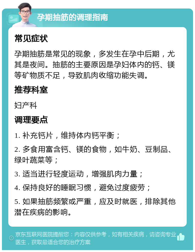 孕期抽筋的调理指南 常见症状 孕期抽筋是常见的现象，多发生在孕中后期，尤其是夜间。抽筋的主要原因是孕妇体内的钙、镁等矿物质不足，导致肌肉收缩功能失调。 推荐科室 妇产科 调理要点 1. 补充钙片，维持体内钙平衡； 2. 多食用富含钙、镁的食物，如牛奶、豆制品、绿叶蔬菜等； 3. 适当进行轻度运动，增强肌肉力量； 4. 保持良好的睡眠习惯，避免过度疲劳； 5. 如果抽筋频繁或严重，应及时就医，排除其他潜在疾病的影响。