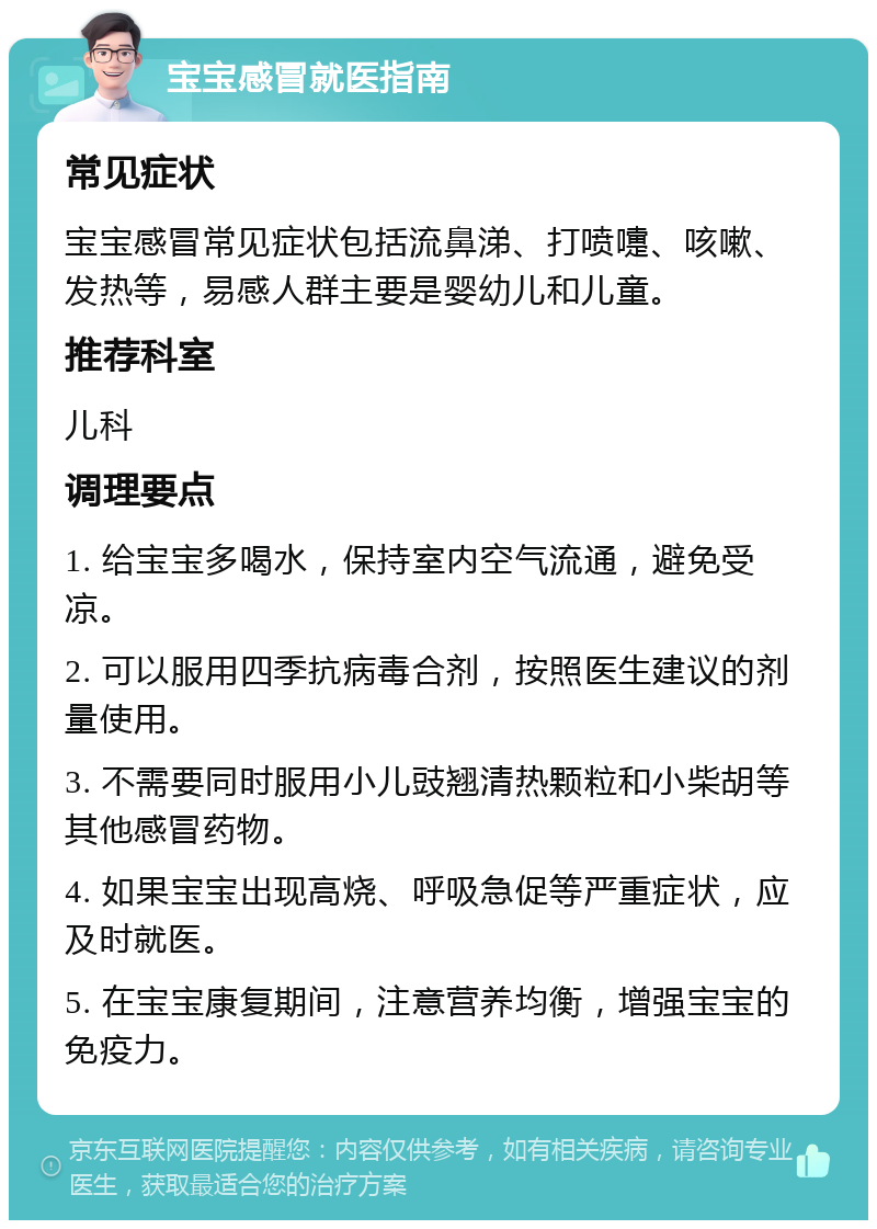 宝宝感冒就医指南 常见症状 宝宝感冒常见症状包括流鼻涕、打喷嚏、咳嗽、发热等，易感人群主要是婴幼儿和儿童。 推荐科室 儿科 调理要点 1. 给宝宝多喝水，保持室内空气流通，避免受凉。 2. 可以服用四季抗病毒合剂，按照医生建议的剂量使用。 3. 不需要同时服用小儿豉翘清热颗粒和小柴胡等其他感冒药物。 4. 如果宝宝出现高烧、呼吸急促等严重症状，应及时就医。 5. 在宝宝康复期间，注意营养均衡，增强宝宝的免疫力。