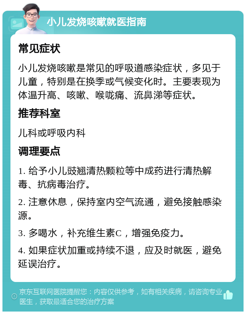 小儿发烧咳嗽就医指南 常见症状 小儿发烧咳嗽是常见的呼吸道感染症状，多见于儿童，特别是在换季或气候变化时。主要表现为体温升高、咳嗽、喉咙痛、流鼻涕等症状。 推荐科室 儿科或呼吸内科 调理要点 1. 给予小儿豉翘清热颗粒等中成药进行清热解毒、抗病毒治疗。 2. 注意休息，保持室内空气流通，避免接触感染源。 3. 多喝水，补充维生素C，增强免疫力。 4. 如果症状加重或持续不退，应及时就医，避免延误治疗。