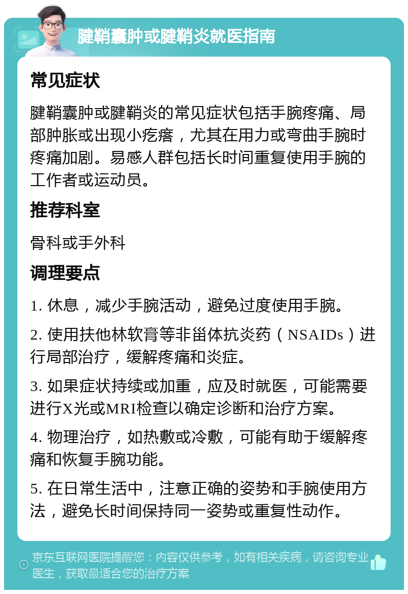 腱鞘囊肿或腱鞘炎就医指南 常见症状 腱鞘囊肿或腱鞘炎的常见症状包括手腕疼痛、局部肿胀或出现小疙瘩，尤其在用力或弯曲手腕时疼痛加剧。易感人群包括长时间重复使用手腕的工作者或运动员。 推荐科室 骨科或手外科 调理要点 1. 休息，减少手腕活动，避免过度使用手腕。 2. 使用扶他林软膏等非甾体抗炎药（NSAIDs）进行局部治疗，缓解疼痛和炎症。 3. 如果症状持续或加重，应及时就医，可能需要进行X光或MRI检查以确定诊断和治疗方案。 4. 物理治疗，如热敷或冷敷，可能有助于缓解疼痛和恢复手腕功能。 5. 在日常生活中，注意正确的姿势和手腕使用方法，避免长时间保持同一姿势或重复性动作。