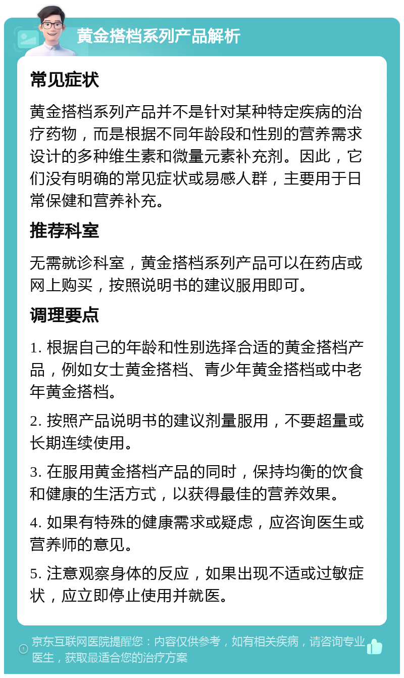 黄金搭档系列产品解析 常见症状 黄金搭档系列产品并不是针对某种特定疾病的治疗药物，而是根据不同年龄段和性别的营养需求设计的多种维生素和微量元素补充剂。因此，它们没有明确的常见症状或易感人群，主要用于日常保健和营养补充。 推荐科室 无需就诊科室，黄金搭档系列产品可以在药店或网上购买，按照说明书的建议服用即可。 调理要点 1. 根据自己的年龄和性别选择合适的黄金搭档产品，例如女士黄金搭档、青少年黄金搭档或中老年黄金搭档。 2. 按照产品说明书的建议剂量服用，不要超量或长期连续使用。 3. 在服用黄金搭档产品的同时，保持均衡的饮食和健康的生活方式，以获得最佳的营养效果。 4. 如果有特殊的健康需求或疑虑，应咨询医生或营养师的意见。 5. 注意观察身体的反应，如果出现不适或过敏症状，应立即停止使用并就医。