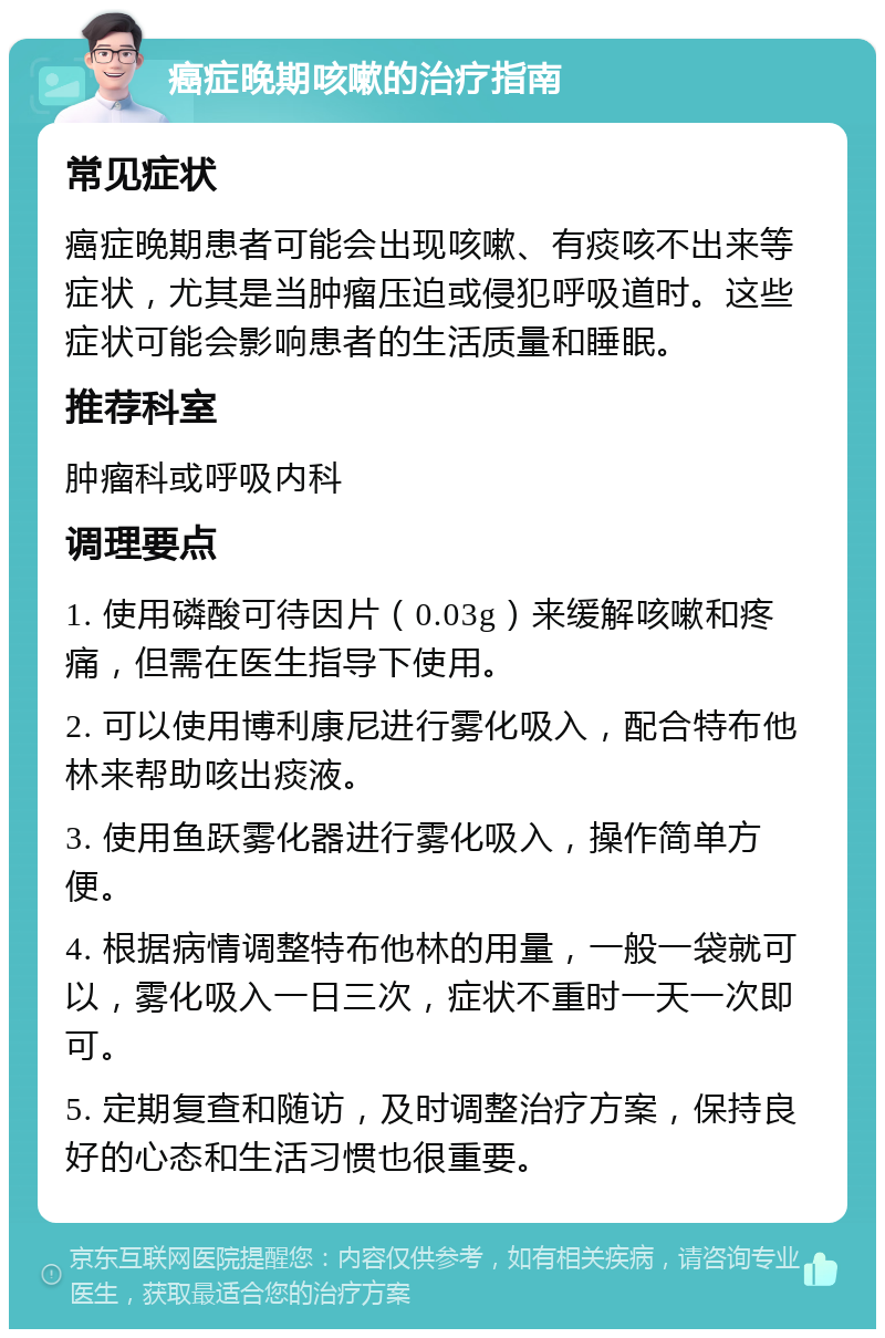 癌症晚期咳嗽的治疗指南 常见症状 癌症晚期患者可能会出现咳嗽、有痰咳不出来等症状，尤其是当肿瘤压迫或侵犯呼吸道时。这些症状可能会影响患者的生活质量和睡眠。 推荐科室 肿瘤科或呼吸内科 调理要点 1. 使用磷酸可待因片（0.03g）来缓解咳嗽和疼痛，但需在医生指导下使用。 2. 可以使用博利康尼进行雾化吸入，配合特布他林来帮助咳出痰液。 3. 使用鱼跃雾化器进行雾化吸入，操作简单方便。 4. 根据病情调整特布他林的用量，一般一袋就可以，雾化吸入一日三次，症状不重时一天一次即可。 5. 定期复查和随访，及时调整治疗方案，保持良好的心态和生活习惯也很重要。