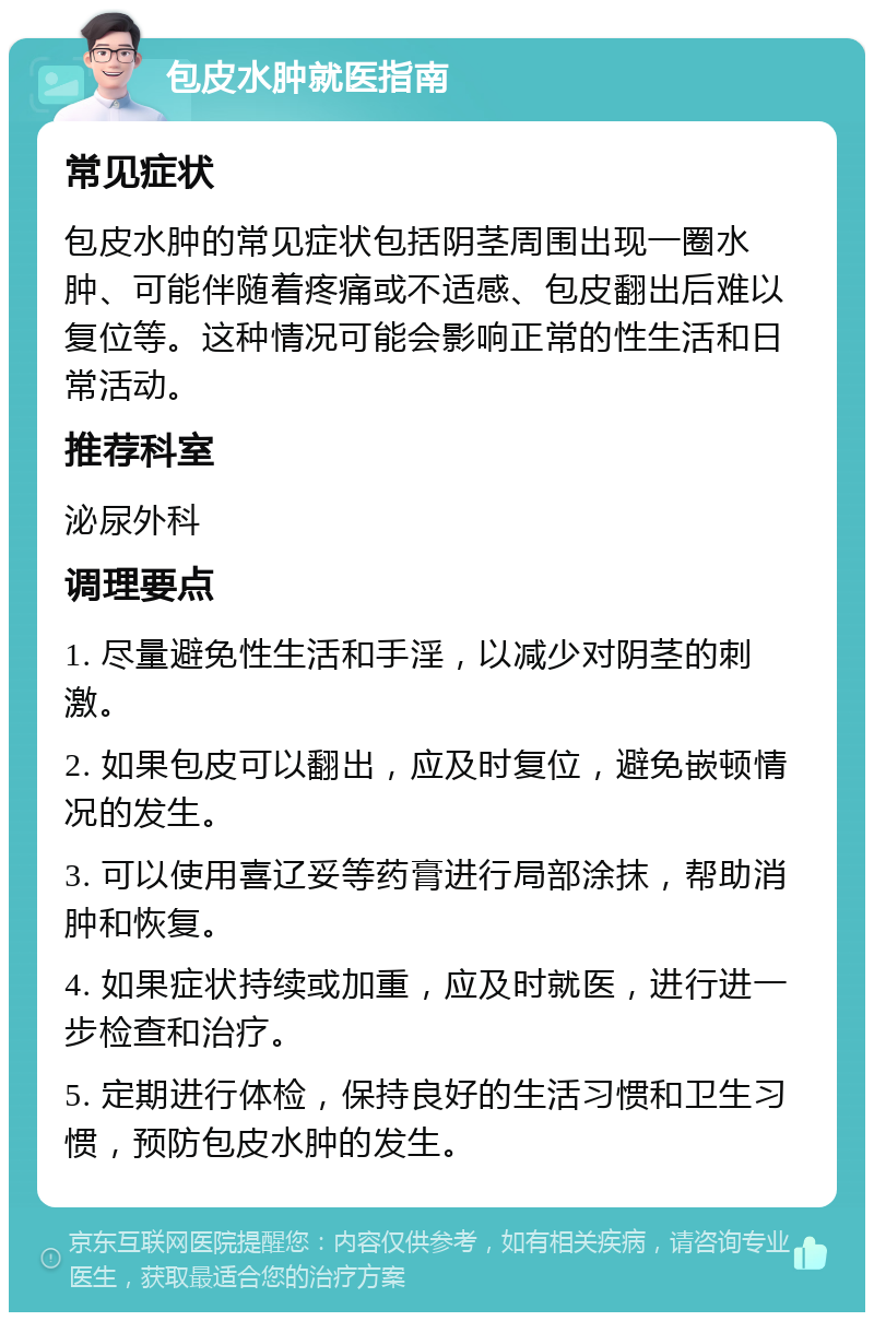 包皮水肿就医指南 常见症状 包皮水肿的常见症状包括阴茎周围出现一圈水肿、可能伴随着疼痛或不适感、包皮翻出后难以复位等。这种情况可能会影响正常的性生活和日常活动。 推荐科室 泌尿外科 调理要点 1. 尽量避免性生活和手淫，以减少对阴茎的刺激。 2. 如果包皮可以翻出，应及时复位，避免嵌顿情况的发生。 3. 可以使用喜辽妥等药膏进行局部涂抹，帮助消肿和恢复。 4. 如果症状持续或加重，应及时就医，进行进一步检查和治疗。 5. 定期进行体检，保持良好的生活习惯和卫生习惯，预防包皮水肿的发生。