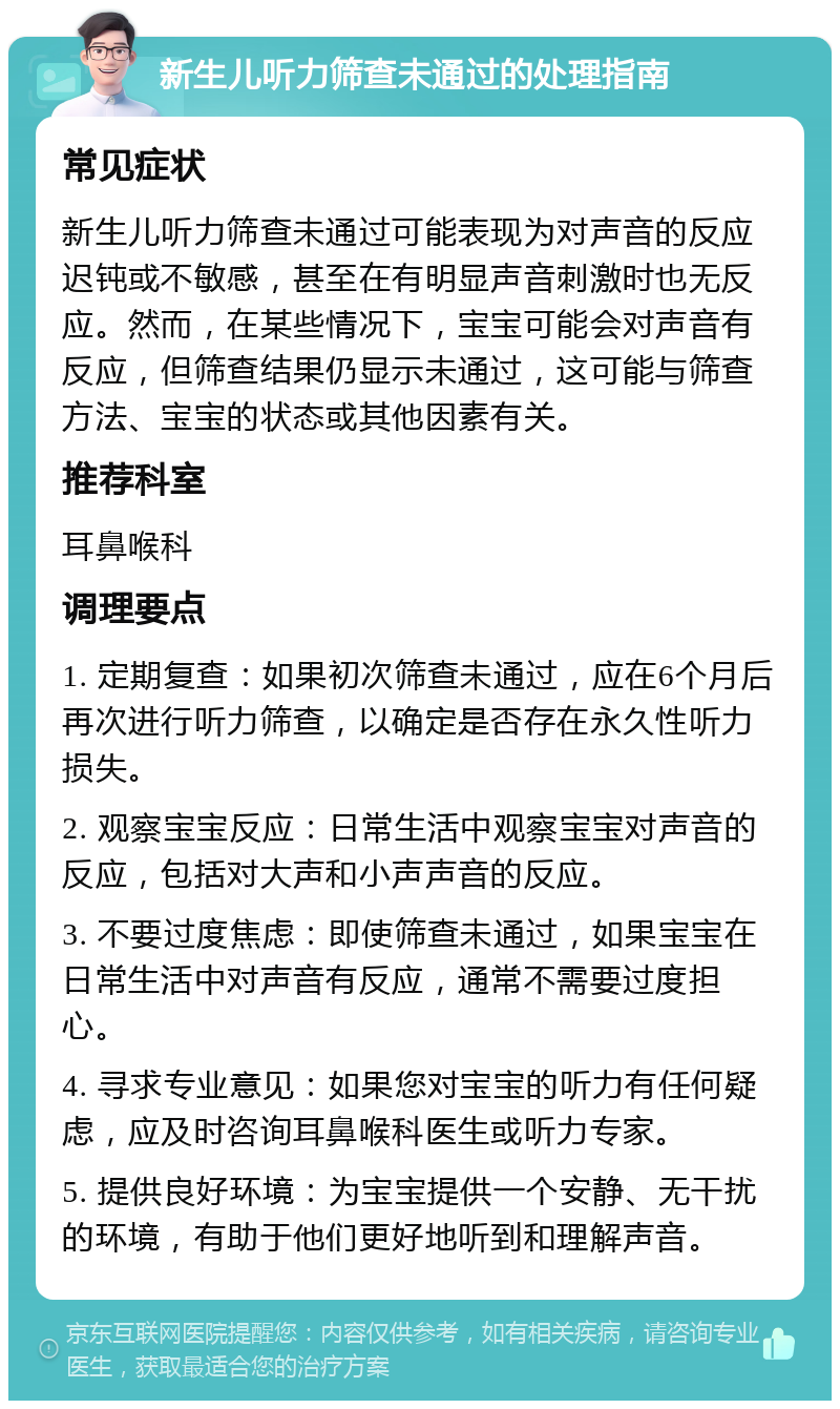 新生儿听力筛查未通过的处理指南 常见症状 新生儿听力筛查未通过可能表现为对声音的反应迟钝或不敏感，甚至在有明显声音刺激时也无反应。然而，在某些情况下，宝宝可能会对声音有反应，但筛查结果仍显示未通过，这可能与筛查方法、宝宝的状态或其他因素有关。 推荐科室 耳鼻喉科 调理要点 1. 定期复查：如果初次筛查未通过，应在6个月后再次进行听力筛查，以确定是否存在永久性听力损失。 2. 观察宝宝反应：日常生活中观察宝宝对声音的反应，包括对大声和小声声音的反应。 3. 不要过度焦虑：即使筛查未通过，如果宝宝在日常生活中对声音有反应，通常不需要过度担心。 4. 寻求专业意见：如果您对宝宝的听力有任何疑虑，应及时咨询耳鼻喉科医生或听力专家。 5. 提供良好环境：为宝宝提供一个安静、无干扰的环境，有助于他们更好地听到和理解声音。