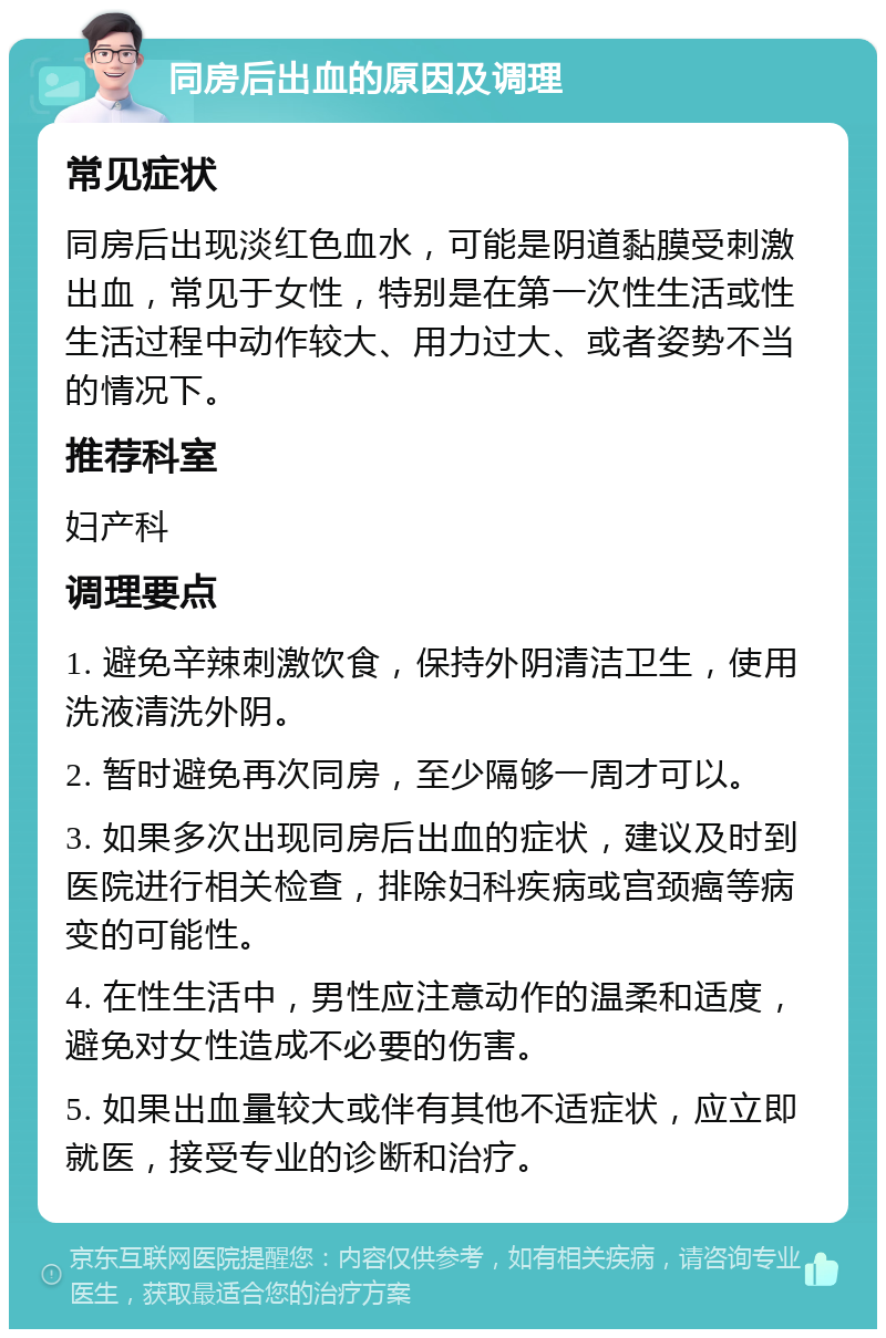 同房后出血的原因及调理 常见症状 同房后出现淡红色血水，可能是阴道黏膜受刺激出血，常见于女性，特别是在第一次性生活或性生活过程中动作较大、用力过大、或者姿势不当的情况下。 推荐科室 妇产科 调理要点 1. 避免辛辣刺激饮食，保持外阴清洁卫生，使用洗液清洗外阴。 2. 暂时避免再次同房，至少隔够一周才可以。 3. 如果多次出现同房后出血的症状，建议及时到医院进行相关检查，排除妇科疾病或宫颈癌等病变的可能性。 4. 在性生活中，男性应注意动作的温柔和适度，避免对女性造成不必要的伤害。 5. 如果出血量较大或伴有其他不适症状，应立即就医，接受专业的诊断和治疗。