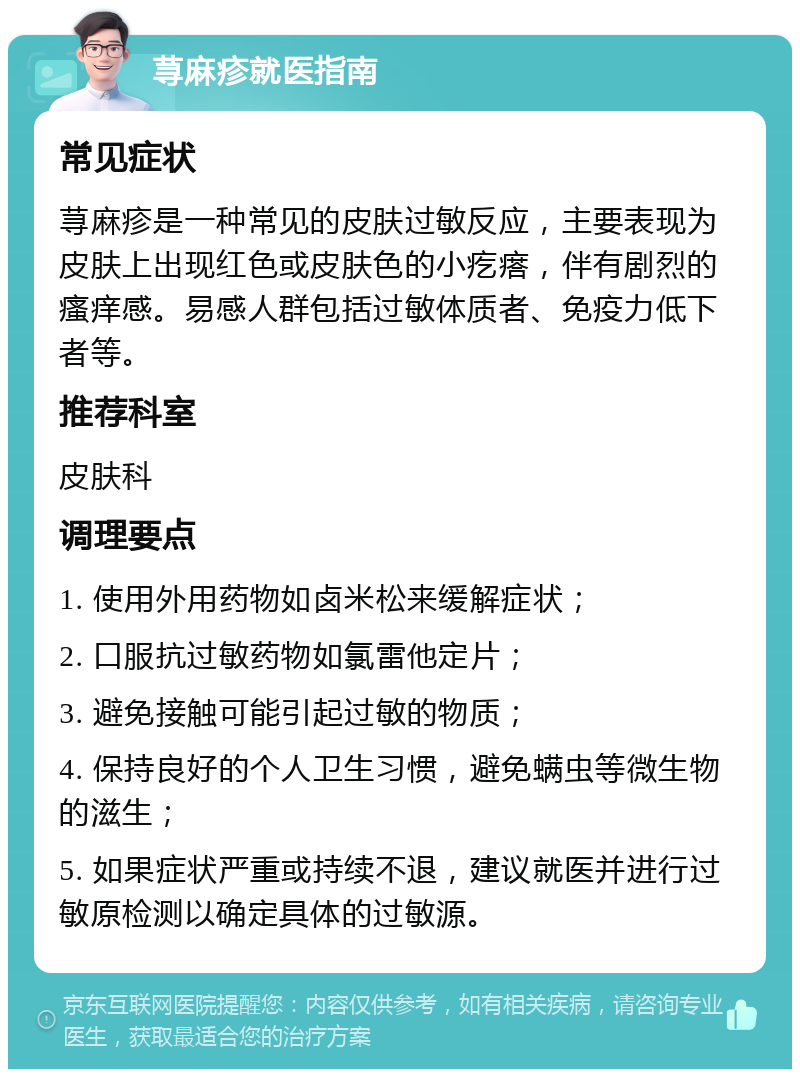 荨麻疹就医指南 常见症状 荨麻疹是一种常见的皮肤过敏反应，主要表现为皮肤上出现红色或皮肤色的小疙瘩，伴有剧烈的瘙痒感。易感人群包括过敏体质者、免疫力低下者等。 推荐科室 皮肤科 调理要点 1. 使用外用药物如卤米松来缓解症状； 2. 口服抗过敏药物如氯雷他定片； 3. 避免接触可能引起过敏的物质； 4. 保持良好的个人卫生习惯，避免螨虫等微生物的滋生； 5. 如果症状严重或持续不退，建议就医并进行过敏原检测以确定具体的过敏源。