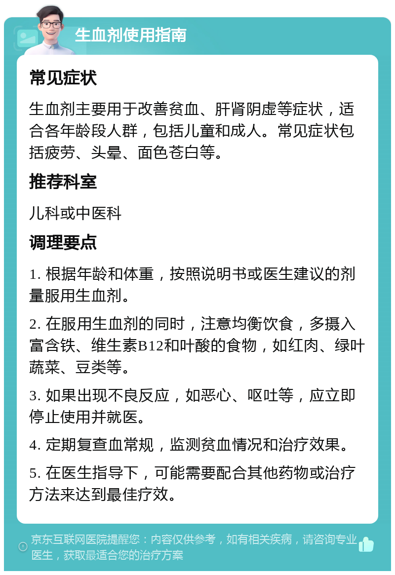 生血剂使用指南 常见症状 生血剂主要用于改善贫血、肝肾阴虚等症状，适合各年龄段人群，包括儿童和成人。常见症状包括疲劳、头晕、面色苍白等。 推荐科室 儿科或中医科 调理要点 1. 根据年龄和体重，按照说明书或医生建议的剂量服用生血剂。 2. 在服用生血剂的同时，注意均衡饮食，多摄入富含铁、维生素B12和叶酸的食物，如红肉、绿叶蔬菜、豆类等。 3. 如果出现不良反应，如恶心、呕吐等，应立即停止使用并就医。 4. 定期复查血常规，监测贫血情况和治疗效果。 5. 在医生指导下，可能需要配合其他药物或治疗方法来达到最佳疗效。