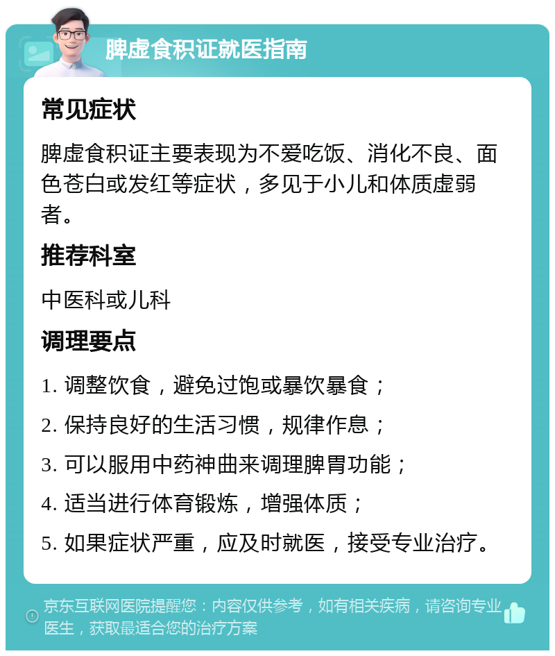 脾虚食积证就医指南 常见症状 脾虚食积证主要表现为不爱吃饭、消化不良、面色苍白或发红等症状，多见于小儿和体质虚弱者。 推荐科室 中医科或儿科 调理要点 1. 调整饮食，避免过饱或暴饮暴食； 2. 保持良好的生活习惯，规律作息； 3. 可以服用中药神曲来调理脾胃功能； 4. 适当进行体育锻炼，增强体质； 5. 如果症状严重，应及时就医，接受专业治疗。