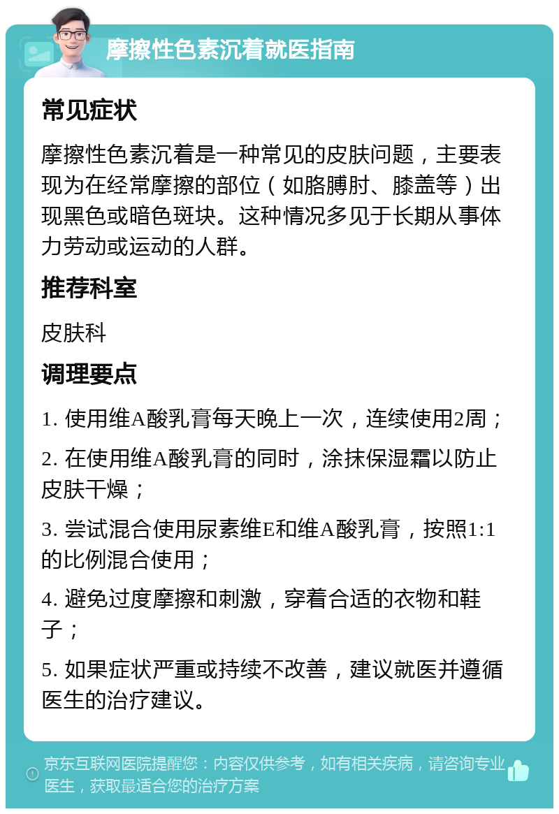 摩擦性色素沉着就医指南 常见症状 摩擦性色素沉着是一种常见的皮肤问题，主要表现为在经常摩擦的部位（如胳膊肘、膝盖等）出现黑色或暗色斑块。这种情况多见于长期从事体力劳动或运动的人群。 推荐科室 皮肤科 调理要点 1. 使用维A酸乳膏每天晚上一次，连续使用2周； 2. 在使用维A酸乳膏的同时，涂抹保湿霜以防止皮肤干燥； 3. 尝试混合使用尿素维E和维A酸乳膏，按照1:1的比例混合使用； 4. 避免过度摩擦和刺激，穿着合适的衣物和鞋子； 5. 如果症状严重或持续不改善，建议就医并遵循医生的治疗建议。