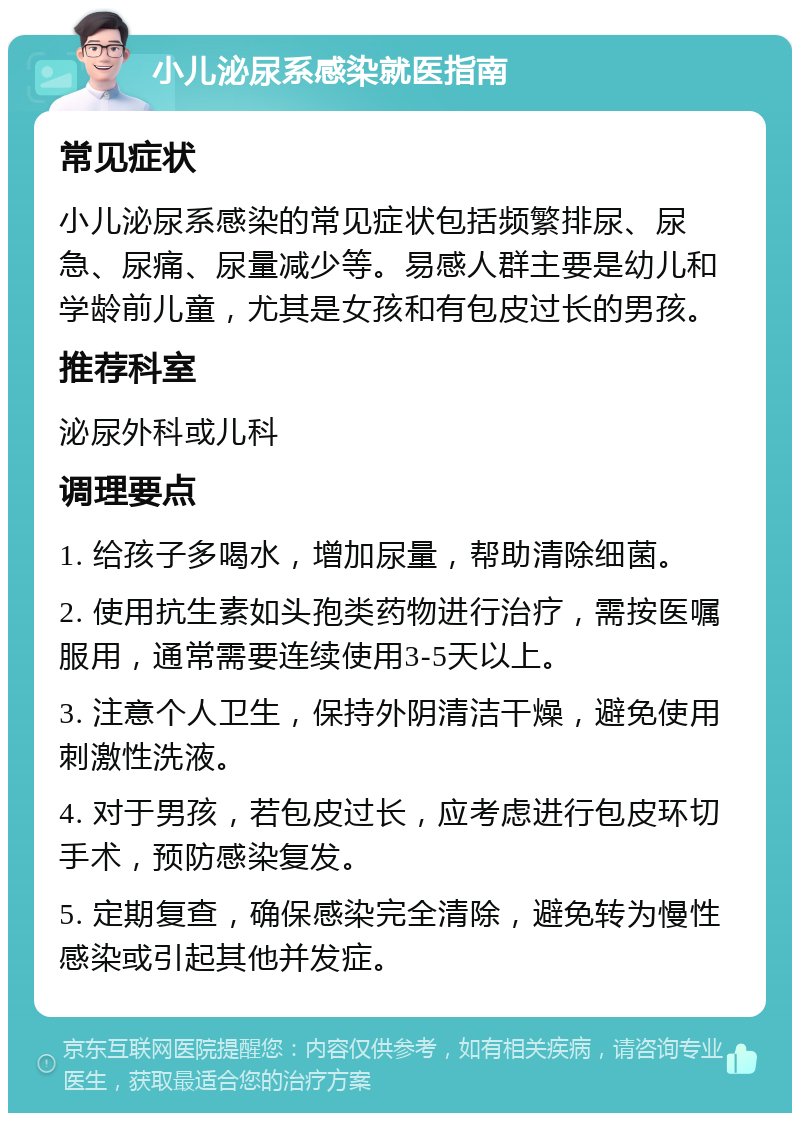 小儿泌尿系感染就医指南 常见症状 小儿泌尿系感染的常见症状包括频繁排尿、尿急、尿痛、尿量减少等。易感人群主要是幼儿和学龄前儿童，尤其是女孩和有包皮过长的男孩。 推荐科室 泌尿外科或儿科 调理要点 1. 给孩子多喝水，增加尿量，帮助清除细菌。 2. 使用抗生素如头孢类药物进行治疗，需按医嘱服用，通常需要连续使用3-5天以上。 3. 注意个人卫生，保持外阴清洁干燥，避免使用刺激性洗液。 4. 对于男孩，若包皮过长，应考虑进行包皮环切手术，预防感染复发。 5. 定期复查，确保感染完全清除，避免转为慢性感染或引起其他并发症。