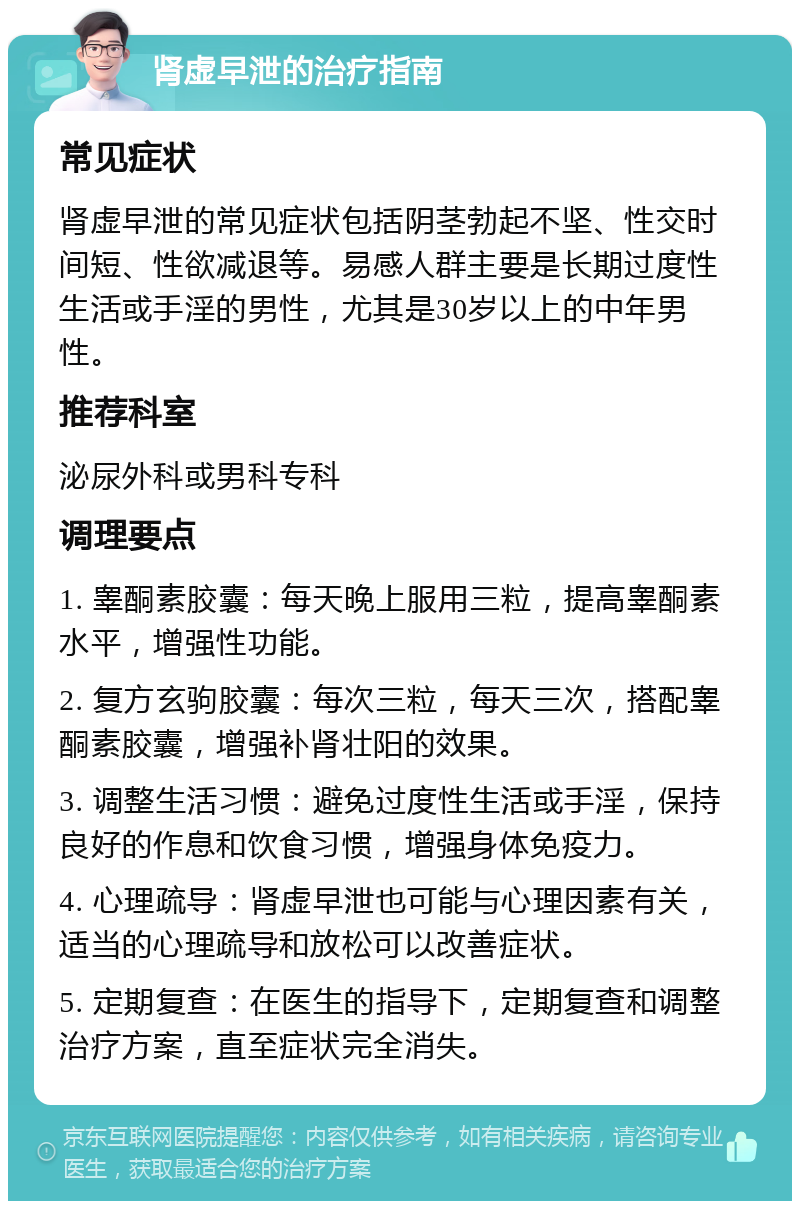 肾虚早泄的治疗指南 常见症状 肾虚早泄的常见症状包括阴茎勃起不坚、性交时间短、性欲减退等。易感人群主要是长期过度性生活或手淫的男性，尤其是30岁以上的中年男性。 推荐科室 泌尿外科或男科专科 调理要点 1. 睾酮素胶囊：每天晚上服用三粒，提高睾酮素水平，增强性功能。 2. 复方玄驹胶囊：每次三粒，每天三次，搭配睾酮素胶囊，增强补肾壮阳的效果。 3. 调整生活习惯：避免过度性生活或手淫，保持良好的作息和饮食习惯，增强身体免疫力。 4. 心理疏导：肾虚早泄也可能与心理因素有关，适当的心理疏导和放松可以改善症状。 5. 定期复查：在医生的指导下，定期复查和调整治疗方案，直至症状完全消失。