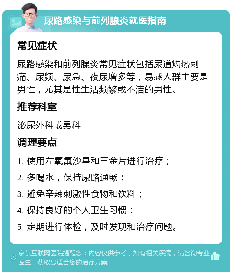 尿路感染与前列腺炎就医指南 常见症状 尿路感染和前列腺炎常见症状包括尿道灼热刺痛、尿频、尿急、夜尿增多等，易感人群主要是男性，尤其是性生活频繁或不洁的男性。 推荐科室 泌尿外科或男科 调理要点 1. 使用左氧氟沙星和三金片进行治疗； 2. 多喝水，保持尿路通畅； 3. 避免辛辣刺激性食物和饮料； 4. 保持良好的个人卫生习惯； 5. 定期进行体检，及时发现和治疗问题。