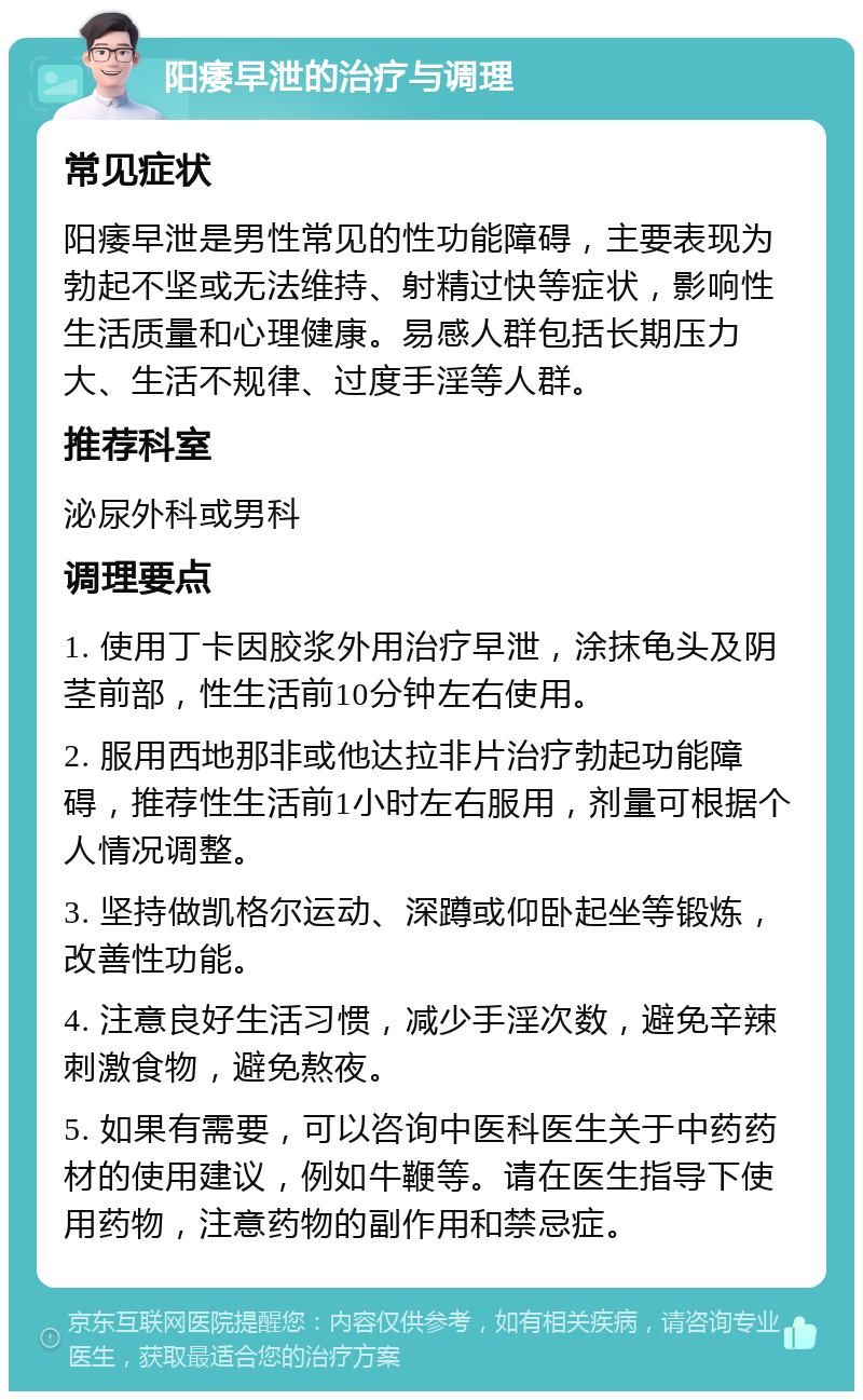 阳痿早泄的治疗与调理 常见症状 阳痿早泄是男性常见的性功能障碍，主要表现为勃起不坚或无法维持、射精过快等症状，影响性生活质量和心理健康。易感人群包括长期压力大、生活不规律、过度手淫等人群。 推荐科室 泌尿外科或男科 调理要点 1. 使用丁卡因胶浆外用治疗早泄，涂抹龟头及阴茎前部，性生活前10分钟左右使用。 2. 服用西地那非或他达拉非片治疗勃起功能障碍，推荐性生活前1小时左右服用，剂量可根据个人情况调整。 3. 坚持做凯格尔运动、深蹲或仰卧起坐等锻炼，改善性功能。 4. 注意良好生活习惯，减少手淫次数，避免辛辣刺激食物，避免熬夜。 5. 如果有需要，可以咨询中医科医生关于中药药材的使用建议，例如牛鞭等。请在医生指导下使用药物，注意药物的副作用和禁忌症。