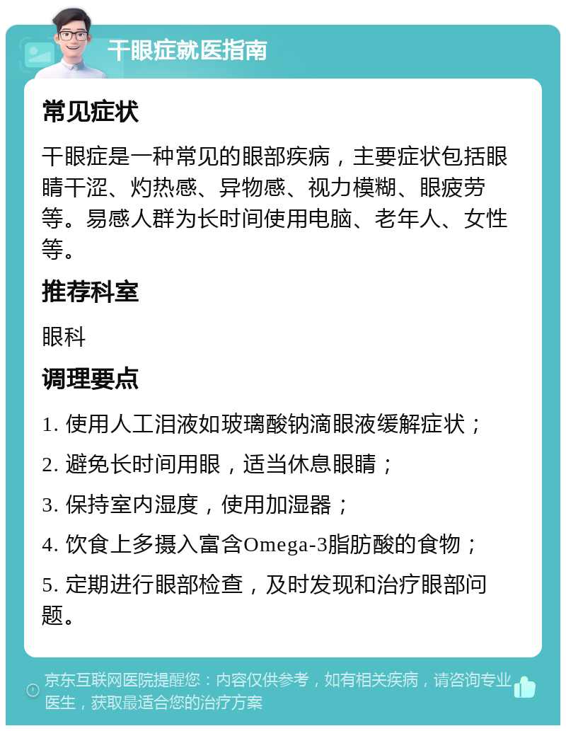 干眼症就医指南 常见症状 干眼症是一种常见的眼部疾病，主要症状包括眼睛干涩、灼热感、异物感、视力模糊、眼疲劳等。易感人群为长时间使用电脑、老年人、女性等。 推荐科室 眼科 调理要点 1. 使用人工泪液如玻璃酸钠滴眼液缓解症状； 2. 避免长时间用眼，适当休息眼睛； 3. 保持室内湿度，使用加湿器； 4. 饮食上多摄入富含Omega-3脂肪酸的食物； 5. 定期进行眼部检查，及时发现和治疗眼部问题。