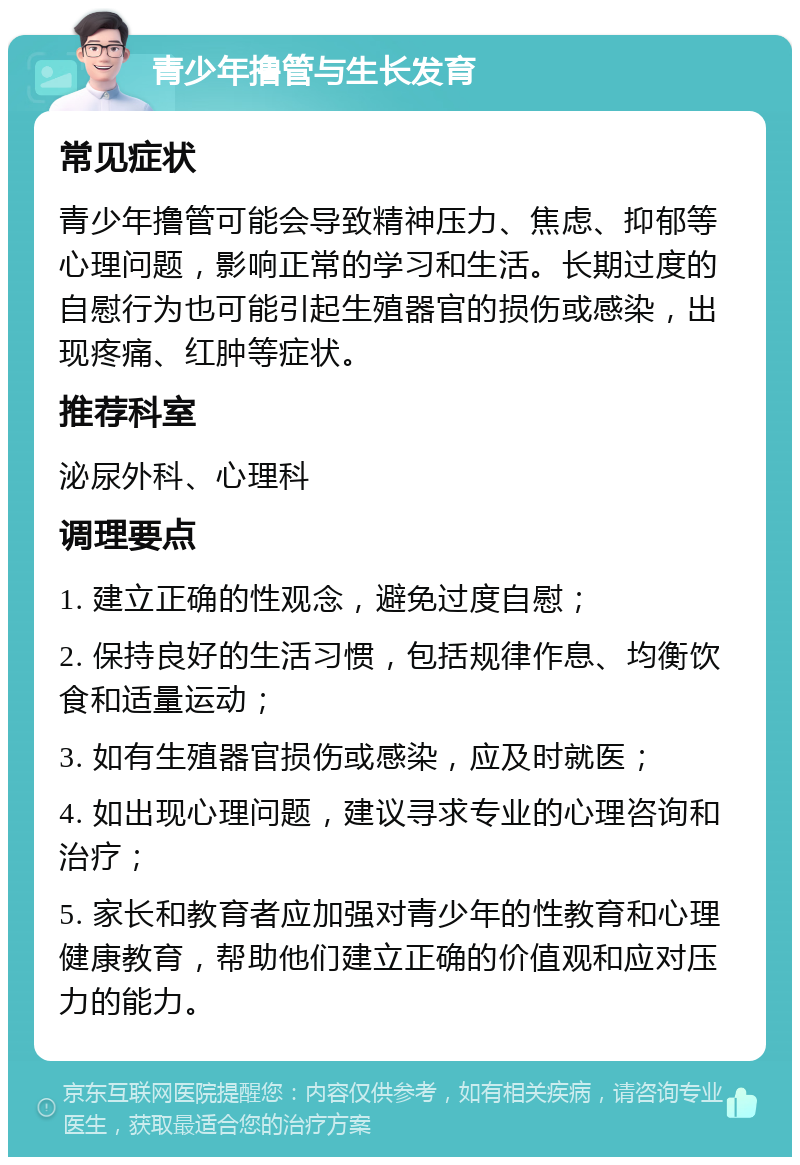 青少年撸管与生长发育 常见症状 青少年撸管可能会导致精神压力、焦虑、抑郁等心理问题，影响正常的学习和生活。长期过度的自慰行为也可能引起生殖器官的损伤或感染，出现疼痛、红肿等症状。 推荐科室 泌尿外科、心理科 调理要点 1. 建立正确的性观念，避免过度自慰； 2. 保持良好的生活习惯，包括规律作息、均衡饮食和适量运动； 3. 如有生殖器官损伤或感染，应及时就医； 4. 如出现心理问题，建议寻求专业的心理咨询和治疗； 5. 家长和教育者应加强对青少年的性教育和心理健康教育，帮助他们建立正确的价值观和应对压力的能力。