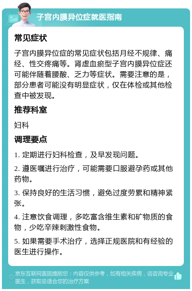 子宫内膜异位症就医指南 常见症状 子宫内膜异位症的常见症状包括月经不规律、痛经、性交疼痛等。肾虚血瘀型子宫内膜异位症还可能伴随着腰酸、乏力等症状。需要注意的是，部分患者可能没有明显症状，仅在体检或其他检查中被发现。 推荐科室 妇科 调理要点 1. 定期进行妇科检查，及早发现问题。 2. 遵医嘱进行治疗，可能需要口服避孕药或其他药物。 3. 保持良好的生活习惯，避免过度劳累和精神紧张。 4. 注意饮食调理，多吃富含维生素和矿物质的食物，少吃辛辣刺激性食物。 5. 如果需要手术治疗，选择正规医院和有经验的医生进行操作。