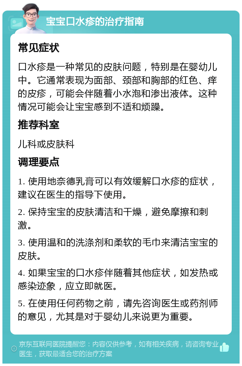 宝宝口水疹的治疗指南 常见症状 口水疹是一种常见的皮肤问题，特别是在婴幼儿中。它通常表现为面部、颈部和胸部的红色、痒的皮疹，可能会伴随着小水泡和渗出液体。这种情况可能会让宝宝感到不适和烦躁。 推荐科室 儿科或皮肤科 调理要点 1. 使用地奈德乳膏可以有效缓解口水疹的症状，建议在医生的指导下使用。 2. 保持宝宝的皮肤清洁和干燥，避免摩擦和刺激。 3. 使用温和的洗涤剂和柔软的毛巾来清洁宝宝的皮肤。 4. 如果宝宝的口水疹伴随着其他症状，如发热或感染迹象，应立即就医。 5. 在使用任何药物之前，请先咨询医生或药剂师的意见，尤其是对于婴幼儿来说更为重要。