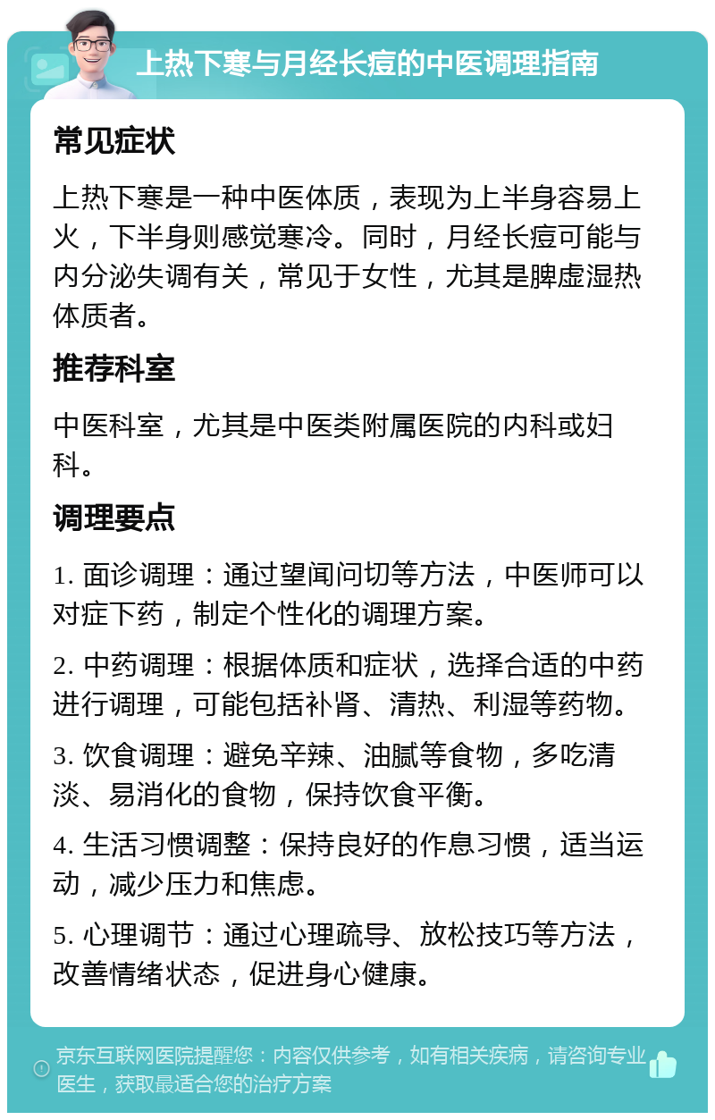 上热下寒与月经长痘的中医调理指南 常见症状 上热下寒是一种中医体质，表现为上半身容易上火，下半身则感觉寒冷。同时，月经长痘可能与内分泌失调有关，常见于女性，尤其是脾虚湿热体质者。 推荐科室 中医科室，尤其是中医类附属医院的内科或妇科。 调理要点 1. 面诊调理：通过望闻问切等方法，中医师可以对症下药，制定个性化的调理方案。 2. 中药调理：根据体质和症状，选择合适的中药进行调理，可能包括补肾、清热、利湿等药物。 3. 饮食调理：避免辛辣、油腻等食物，多吃清淡、易消化的食物，保持饮食平衡。 4. 生活习惯调整：保持良好的作息习惯，适当运动，减少压力和焦虑。 5. 心理调节：通过心理疏导、放松技巧等方法，改善情绪状态，促进身心健康。